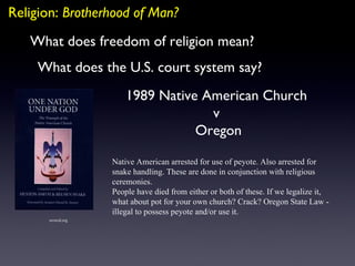 Religion:  Brotherhood of Man? What does the U.S. court system say? What does freedom of religion mean? 1989 Native American Church  v  Oregon erowid.org Native American arrested for use of peyote. Also arrested for snake handling. These are done in conjunction with religious ceremonies. People have died from either or both of these. If we legalize it, what about pot for your own church? Crack? Oregon State Law - illegal to possess peyote and/or use it. 
