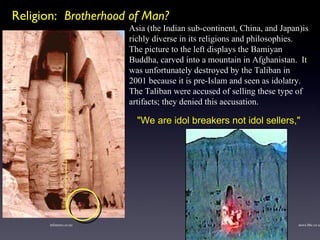 Asia (the Indian sub-continent, China, and Japan)is richly diverse in its religions and philosophies.       The picture to the left displays the Bamiyan Buddha, carved into a mountain in Afghanistan.  It was unfortunately destroyed by the Taliban in 2001 because it is pre-Islam and seen as idolatry. The Taliban were accused of selling these type of artifacts; they denied this accusation. infonews.co.nz news.bbc.co.uk "We are idol breakers not idol sellers," Religion:  Brotherhood of Man? 