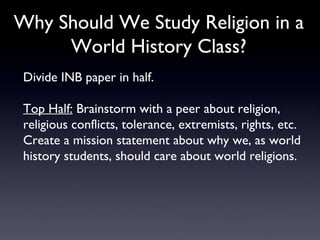 Why Should We Study Religion in a World History Class? Divide INB paper in half. Top Half:  Brainstorm with a peer about religion, religious conflicts, tolerance, extremists, rights, etc. Create a mission statement about why we, as world history students, should care about world religions.  
