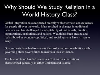 Why Should We Study Religion in a World History Class? Global integration has accelerated recently with enormous consequences for people all over the world. It has resulted in changes in traditional behavior and has challenged the adaptability of individuals, families, organizations, institutions, and nations. Wealth has been created and redistributed as economic, political, and social systems have striven to adapt.  Governments have had to reassess their roles and responsibilities as the governing elites have worked to maintain their influence.  The historic trend has had dramatic effect on the civilizations characterized generally as either Christian and Islamic. 