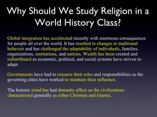 Why Should We Study Religion in a World History Class? Global integration has accelerated  recently with enormous consequences for people all over the world. It has  resulted in changes in traditional behavior  and has  challenged the adaptability of individuals , families, organizations,  institutions,  and  nations .  Wealth has been  created and  redistributed  as economic, political, and social systems have striven to adapt.  Governments  have had to  reassess their roles  and responsibilities as the governing elites have worked  to maintain their influence .  The historic  trend has  had  dramatic effect on the civilizations   characterized  generally  as either Christian and Islamic. 