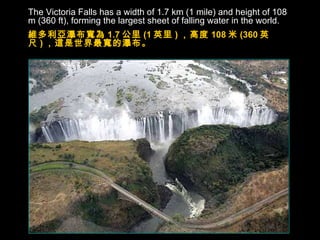 The Victoria Falls has a width of 1.7 km (1 mile) and height of 108 m (360 ft), forming the largest sheet of falling water in the world. 維多利亞瀑布寬為 1.7 公里 (1 英里 ) ，高度 108 米 (360 英尺 ) ，這是世界最寬的瀑布。 
