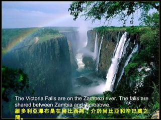 The Victoria Falls are on the Zambezi river. The falls are shared between Zambia and Zimbabwe. 維多利亞瀑布是在尚比西河，介於尚比亞和辛巴威之間。   