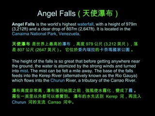 Angel Falls  is the world‘s highest  waterfall , with a height of 979m (3,212ft) and a clear drop of 807m (2,647ft). It is located in the  Canaima National Park ,  Venezuela . 天使瀑布  是世界上最高的 瀑布   ，高度 979 公尺 (3,212 英尺 ) ，落差 807 公尺 (2647 英尺 ) 。 它位於 委內瑞拉 的 卡奈瑪國家公園   。   The height of the falls is so great that before getting anywhere near the ground, the water is atomized by the strong winds and turned into   mist . The mist can be felt a mile away. The base of the falls feeds into the Kerep River (alternatively known as the Rio Gauya) which flows into the   Churun  River, a tributary of the Carrao River.  瀑布高度非常高，瀑布落到地面之前，強風使水霧化，變成了 霧  。  霧在一英里以外都可以感覺到。 瀑布的水先送到  Kerep  河，再流入 Churun   河的支流  Carrao  河中。   Angel Falls   ( 天使瀑布 ) 