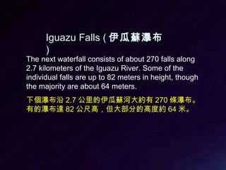 The next waterfall consists of about 270 falls along 2.7 kilometers of the Iguazu River. Some of the individual falls are up to 82 meters in height, though the majority are about 64 meters. 下個瀑布沿 2.7 公里的伊瓜蘇河大約有 270 條瀑布。有的瀑布達 82 公尺高，但大部分的高度約 64 米。 Iguazu Falls ( 伊瓜蘇瀑布 ) 