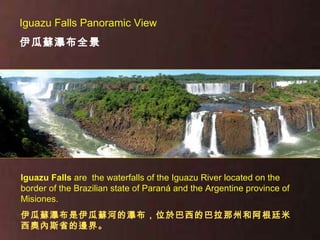 Iguazu Falls  are  the waterfalls of the Iguazu River located on the border of the Brazilian state of Paraná and the Argentine province of Misiones. 伊瓜蘇瀑布是伊瓜蘇河的瀑布，位於巴西的巴拉那州和阿根廷米西奧內斯省的邊界。 Iguazu Falls Panoramic View  伊瓜蘇瀑布全景 
