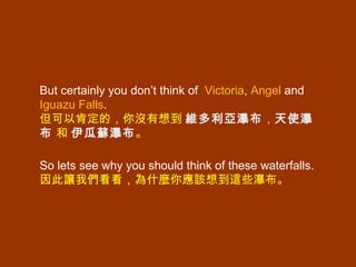 But certainly you don’t think of  Victoria ,  Angel  and  Iguazu Falls .  但可以肯定的，你沒有想到  維多利亞瀑布 ， 天使瀑布   和  伊瓜蘇瀑布 。 So lets see why you should think of these waterfalls.  因此讓我們看看，為什麼你應該想到這些瀑布。  