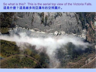 So what is this?  This is the aerial top view of the Victoria Falls.  這是什麼？這是維多利亞瀑布的空照圖片。 