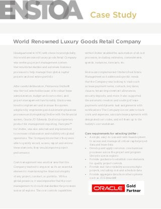 Headquartered in NYC with stores located globally,
this world renowned luxury goods Retail Company
was seeking a project management system
that would standardize and automate business
processes to help manage their global capital
projects and real estate portfolio.
After careful deliberation, Primavera Unifier®
was the tool selected because of its robust lease
administration, budget and cost control, and
project management functionality. Enstoa was
hired to implement and increase the system
adoption by engineering and automating business
processes and integrating Unifier with the financial
system, Oracle JD Edwards. Enstoa’s proprietary
product for management reporting, Panoptra™
for Unifier, was also selected and implemented
to increase collaboration and visibility into global
operations. The Company knew that if they were
able to quickly record, access, report and review
these elements, they would improve project
performance.
Cost management was another area that this
Company wanted to improve as it’s an essential
element to maintaining the financial integrity
of any project, contract, or portfolio. With a
global presence, it was imperative that the cost
management tool could standardize the processes
across all regions. The cost controls capabilities
within Unifier enabled the automation of all cost
processes, including estimates, commitments,
spends, variances, forecasts, etc.
Enstoa also implemented Unifier’s Real Estate
Management as it addressed specific needs
that the Company was looking to track such
as lease payment terms, contacts, key dates,
clauses, tenant improvement allowances,
security deposits, and more. It also supported
the automatic creation and routing of lease
payments and dynamic task assignments with
notifications. The Company is now able to track
costs and expenses, associate lease payments with
designated cost codes, and roll them up to the
facility’s cost worksheet.
Core requirements for selecting Unifier :
•	 A single, easy-to-use and web-based system
to access and manage all critical capital project
data and lease data
•	 Develop and apply common core business
processes across the project and program
lifecycle across regions
•	 Provide guidance to establish core elements
for quality project controls
•	 Provide real-time visibility across multiple
projects, including cost and schedule data
•	 Provide aggregate data from other systems
such as JD Edwards®
Case Study
World Renowned Luxury Goods Retail Company
 