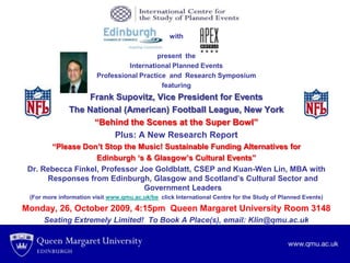 APEX Logo anhamberLogod C with present  the International Planned Events  Professional Practice  and  Research Symposium featuring Frank Supovitz, Vice President for Events The National (American) Football League, New York “Behind the Scenes at the Super Bowl” Plus: A New Research Report “Please Don’t Stop the Music! Sustainable Funding Alternatives for  Edinburgh ‘s & Glasgow’s Cultural Events”  Dr. Rebecca Finkel, Professor Joe Goldblatt, CSEP and Kuan-Wen Lin, MBA with Responses from Edinburgh, Glasgow and Scotland’s Cultural Sector and Government Leaders  (For more information visit www.qmu.ac.uk/be  click International Centre for the Study of Planned Events) Monday, 26, October 2009, 4:15pm  Queen Margaret University Room 3148 Seating Extremely Limited!  To Book A Place(s), email: Klin@qmu.ac.uk 