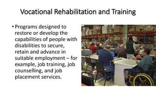 Vocational Rehabilitation and Training
• Programs designed to
restore or develop the
capabilities of people with
disabilities to secure,
retain and advance in
suitable employment – for
example, job training, job
counselling, and job
placement services.
 