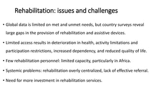 Rehabilitation: issues and challenges
• Global data is limited on met and unmet needs, but country surveys reveal
large gaps in the provision of rehabilitation and assistive devices.
• Limited access results in deterioration in health, activity limitations and
participation restrictions, increased dependency, and reduced quality of life.
• Few rehabilitation personnel: limited capacity, particularly in Africa.
• Systemic problems: rehabilitation overly centralized, lack of effective referral.
• Need for more investment in rehabilitation services.
 