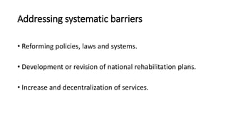 Addressing systematic barriers
• Reforming policies, laws and systems.
• Development or revision of national rehabilitation plans.
• Increase and decentralization of services.
 