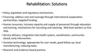 Rehabilitation: Solutions
• Policy, legislation and regulatory mechanisms.
• Financing: address cost and coverage through international cooperation,
partnerships, targeted funding.
• Human resources: increase capacity and supply of personnel through education
and training, mechanisms for recruiting and retaining. Mid-level workers as first
step.
• Service delivery: integration into health system, coordination, community-
based, early intervention.
• Assistive technology: appropriate for user needs, good follow-up, local
manufacturing, reducing taxes.
• Research and evidence-based practice.
 