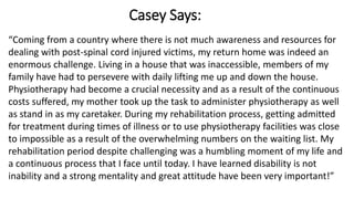Casey Says:
“Coming from a country where there is not much awareness and resources for
dealing with post-spinal cord injured victims, my return home was indeed an
enormous challenge. Living in a house that was inaccessible, members of my
family have had to persevere with daily lifting me up and down the house.
Physiotherapy had become a crucial necessity and as a result of the continuous
costs suffered, my mother took up the task to administer physiotherapy as well
as stand in as my caretaker. During my rehabilitation process, getting admitted
for treatment during times of illness or to use physiotherapy facilities was close
to impossible as a result of the overwhelming numbers on the waiting list. My
rehabilitation period despite challenging was a humbling moment of my life and
a continuous process that I face until today. I have learned disability is not
inability and a strong mentality and great attitude have been very important!”
 
