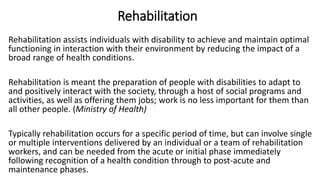 Rehabilitation
Rehabilitation assists individuals with disability to achieve and maintain optimal
functioning in interaction with their environment by reducing the impact of a
broad range of health conditions.
Rehabilitation is meant the preparation of people with disabilities to adapt to
and positively interact with the society, through a host of social programs and
activities, as well as offering them jobs; work is no less important for them than
all other people. (Ministry of Health)
Typically rehabilitation occurs for a specific period of time, but can involve single
or multiple interventions delivered by an individual or a team of rehabilitation
workers, and can be needed from the acute or initial phase immediately
following recognition of a health condition through to post-acute and
maintenance phases.
 
