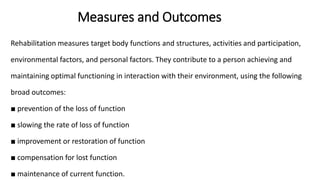 Measures and Outcomes
Rehabilitation measures target body functions and structures, activities and participation,
environmental factors, and personal factors. They contribute to a person achieving and
maintaining optimal functioning in interaction with their environment, using the following
broad outcomes:
■ prevention of the loss of function
■ slowing the rate of loss of function
■ improvement or restoration of function
■ compensation for lost function
■ maintenance of current function.
 