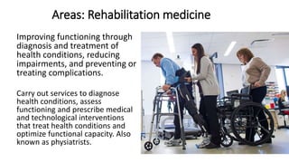 Areas: Rehabilitation medicine
Improving functioning through
diagnosis and treatment of
health conditions, reducing
impairments, and preventing or
treating complications.
Carry out services to diagnose
health conditions, assess
functioning and prescribe medical
and technological interventions
that treat health conditions and
optimize functional capacity. Also
known as physiatrists.
 