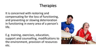 Therapies
It is concerned with restoring and
compensating for the loss of functioning,
and preventing or slowing deterioration
in functioning in every area of a person’s
life.
E.g. training, exercises, education,
support and counselling, modifications to
the environment, provision of resources
etc.
 