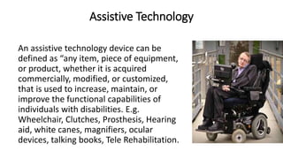 Assistive Technology
An assistive technology device can be
defined as “any item, piece of equipment,
or product, whether it is acquired
commercially, modified, or customized,
that is used to increase, maintain, or
improve the functional capabilities of
individuals with disabilities. E.g.
Wheelchair, Clutches, Prosthesis, Hearing
aid, white canes, magnifiers, ocular
devices, talking books, Tele Rehabilitation.
 