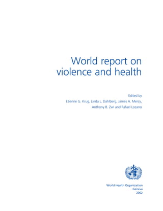 Please see the Table of Contents for access to the PDF files.




                        World report on
                    violence and health

                                                                  Edited by
                        Etienne G. Krug, Linda L. Dahlberg, James A. Mercy,
                                         Anthony B. Zwi and Rafael Lozano




                                                   World Health Organization
                                                                     Geneva
                                                                       2002
 