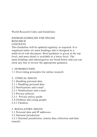 World Research Codes and Guidelines
ESOMAR GUIDELINE FOR ONLINE
RESEARCH
CONTENTS
This Guideline will be updated regularly as required. It is
organised under six main headings and is designed as a
multi-level web document. Brief guidance is given at the top
level, and more detail is available at a lower level. The
main headings and subcategories are listed below and you can
click any line to review the appropriate guidance.
1. INTRODUCTION
1.1 Over-riding principles for online research
2. ETHICAL ISSUES
2.1 Handling personal data
2.1.1 Handling personal data
2.2 Notifications and e-mail
2.2.1 Notifications and e-mail
2.3 Privacy policies
2.3.1 Privacy policy guide
2.4 Children and young people
2.4.1 Children
3. REGULATORY ISSUES
3.1 Personal data and IP addresses
3.2 National jurisdiction
3.2.1 National jurisdiction, remote data collection and data
transfer
 