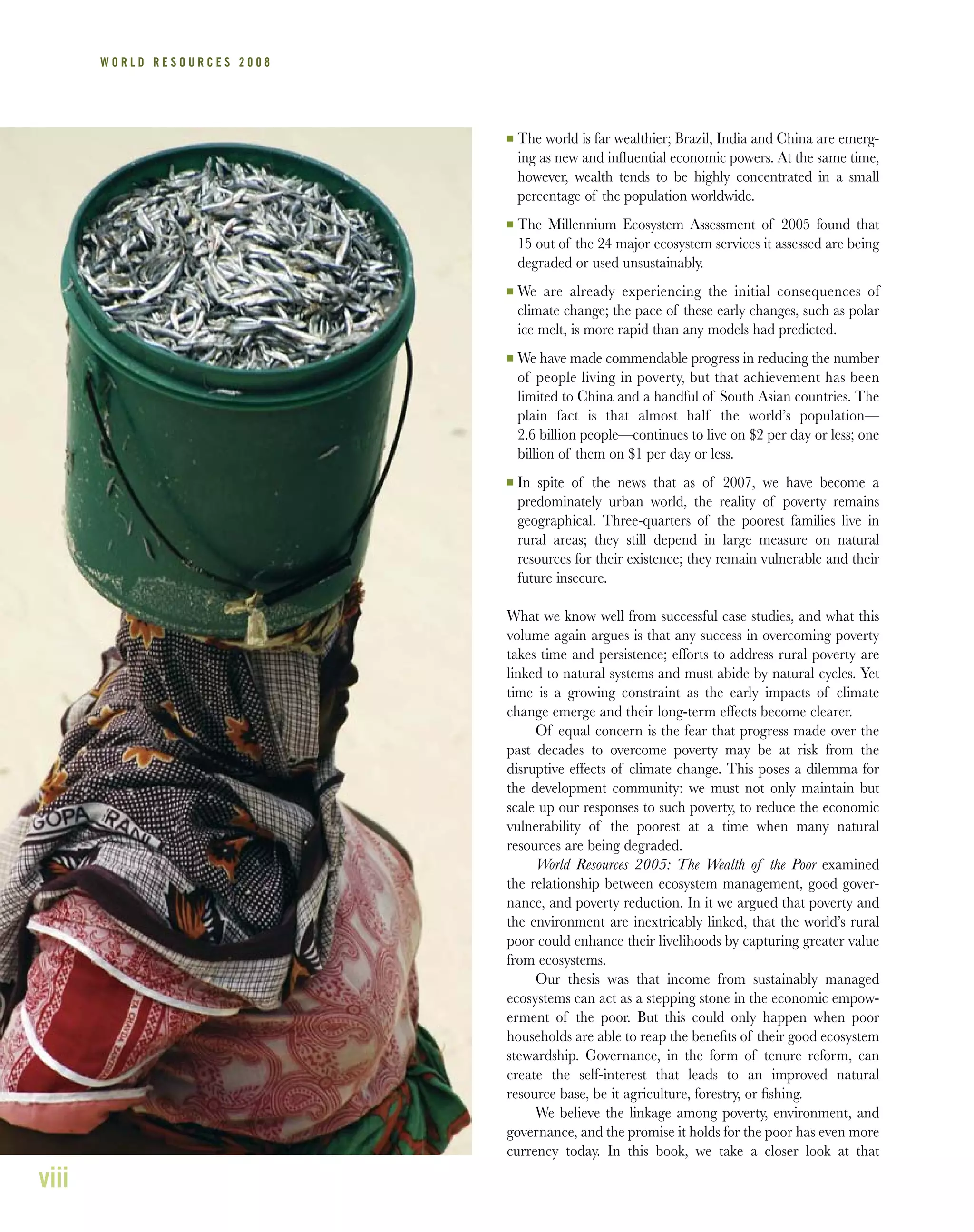 viii
W O R L D R E S O U R C E S 2 0 0 8
I The world is far wealthier; Brazil, India and China are emerg-
ing as new and influential economic powers. At the same time,
however, wealth tends to be highly concentrated in a small
percentage of the population worldwide.
I The Millennium Ecosystem Assessment of 2005 found that
15 out of the 24 major ecosystem services it assessed are being
degraded or used unsustainably.
I We are already experiencing the initial consequences of
climate change; the pace of these early changes, such as polar
ice melt, is more rapid than any models had predicted.
I We have made commendable progress in reducing the number
of people living in poverty, but that achievement has been
limited to China and a handful of South Asian countries. The
plain fact is that almost half the world’s population—
2.6 billion people—continues to live on $2 per day or less; one
billion of them on $1 per day or less.
I In spite of the news that as of 2007, we have become a
predominately urban world, the reality of poverty remains
geographical. Three-quarters of the poorest families live in
rural areas; they still depend in large measure on natural
resources for their existence; they remain vulnerable and their
future insecure.
What we know well from successful case studies, and what this
volume again argues is that any success in overcoming poverty
takes time and persistence; efforts to address rural poverty are
linked to natural systems and must abide by natural cycles. Yet
time is a growing constraint as the early impacts of climate
change emerge and their long-term effects become clearer.
Of equal concern is the fear that progress made over the
past decades to overcome poverty may be at risk from the
disruptive effects of climate change. This poses a dilemma for
the development community: we must not only maintain but
scale up our responses to such poverty, to reduce the economic
vulnerability of the poorest at a time when many natural
resources are being degraded.
World Resources 2005: The Wealth of the Poor examined
the relationship between ecosystem management, good gover-
nance, and poverty reduction. In it we argued that poverty and
the environment are inextricably linked, that the world’s rural
poor could enhance their livelihoods by capturing greater value
from ecosystems.
Our thesis was that income from sustainably managed
ecosystems can act as a stepping stone in the economic empow-
erment of the poor. But this could only happen when poor
households are able to reap the beneﬁts of their good ecosystem
stewardship. Governance, in the form of tenure reform, can
create the self-interest that leads to an improved natural
resource base, be it agriculture, forestry, or ﬁshing.
We believe the linkage among poverty, environment, and
governance, and the promise it holds for the poor has even more
currency today. In this book, we take a closer look at that
 