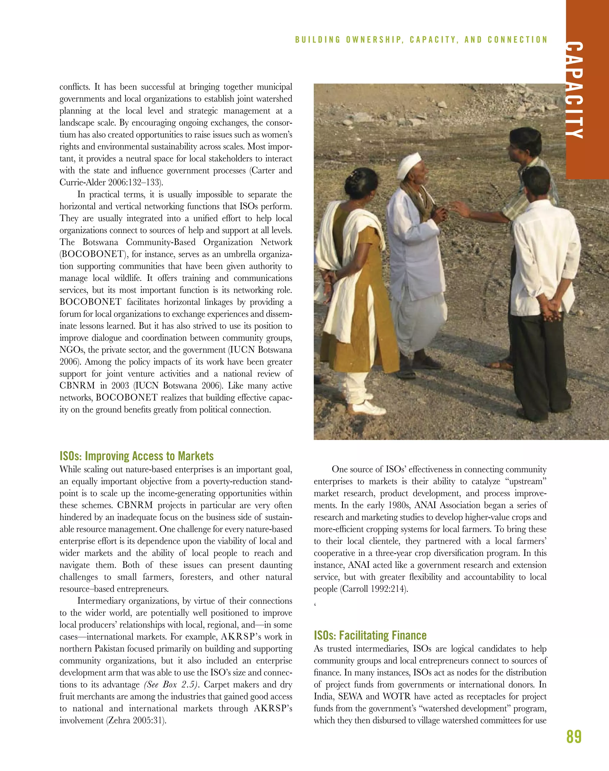 conﬂicts. It has been successful at bringing together municipal
governments and local organizations to establish joint watershed
planning at the local level and strategic management at a
landscape scale. By encouraging ongoing exchanges, the consor-
tium has also created opportunities to raise issues such as women’s
rights and environmental sustainability across scales. Most impor-
tant, it provides a neutral space for local stakeholders to interact
with the state and inﬂuence government processes (Carter and
Currie-Alder 2006:132–133).
In practical terms, it is usually impossible to separate the
horizontal and vertical networking functions that ISOs perform.
They are usually integrated into a uniﬁed effort to help local
organizations connect to sources of help and support at all levels.
The Botswana Community-Based Organization Network
(BOCOBONET), for instance, serves as an umbrella organiza-
tion supporting communities that have been given authority to
manage local wildlife. It offers training and communications
services, but its most important function is its networking role.
BOCOBONET facilitates horizontal linkages by providing a
forum for local organizations to exchange experiences and dissem-
inate lessons learned. But it has also strived to use its position to
improve dialogue and coordination between community groups,
NGOs, the private sector, and the government (IUCN Botswana
2006). Among the policy impacts of its work have been greater
support for joint venture activities and a national review of
CBNRM in 2003 (IUCN Botswana 2006). Like many active
networks, BOCOBONET realizes that building effective capac-
ity on the ground beneﬁts greatly from political connection.
ISOs: Improving Access to Markets
While scaling out nature-based enterprises is an important goal,
an equally important objective from a poverty-reduction stand-
point is to scale up the income-generating opportunities within
these schemes. CBNRM projects in particular are very often
hindered by an inadequate focus on the business side of sustain-
able resource management. One challenge for every nature-based
enterprise effort is its dependence upon the viability of local and
wider markets and the ability of local people to reach and
navigate them. Both of these issues can present daunting
challenges to small farmers, foresters, and other natural
resource–based entrepreneurs.
Intermediary organizations, by virtue of their connections
to the wider world, are potentially well positioned to improve
local producers’ relationships with local, regional, and—in some
cases—international markets. For example, AKRSP’s work in
northern Pakistan focused primarily on building and supporting
community organizations, but it also included an enterprise
development arm that was able to use the ISO’s size and connec-
tions to its advantage (See Box 2.5). Carpet makers and dry
fruit merchants are among the industries that gained good access
to national and international markets through AKRSP’s
involvement (Zehra 2005:31).
One source of ISOs’ effectiveness in connecting community
enterprises to markets is their ability to catalyze “upstream”
market research, product development, and process improve-
ments. In the early 1980s, ANAI Association began a series of
research and marketing studies to develop higher-value crops and
more-efﬁcient cropping systems for local farmers. To bring these
to their local clientele, they partnered with a local farmers’
cooperative in a three-year crop diversiﬁcation program. In this
instance, ANAI acted like a government research and extension
service, but with greater ﬂexibility and accountability to local
people (Carroll 1992:214).
‘
ISOs: Facilitating Finance
As trusted intermediaries, ISOs are logical candidates to help
community groups and local entrepreneurs connect to sources of
ﬁnance. In many instances, ISOs act as nodes for the distribution
of project funds from governments or international donors. In
India, SEWA and WOTR have acted as receptacles for project
funds from the government’s “watershed development” program,
which they then disbursed to village watershed committees for use
89
B U I L D I N G O W N E R S H I P, C A P A C I T Y , A N D C O N N E C T I O N
CAPACITY
 