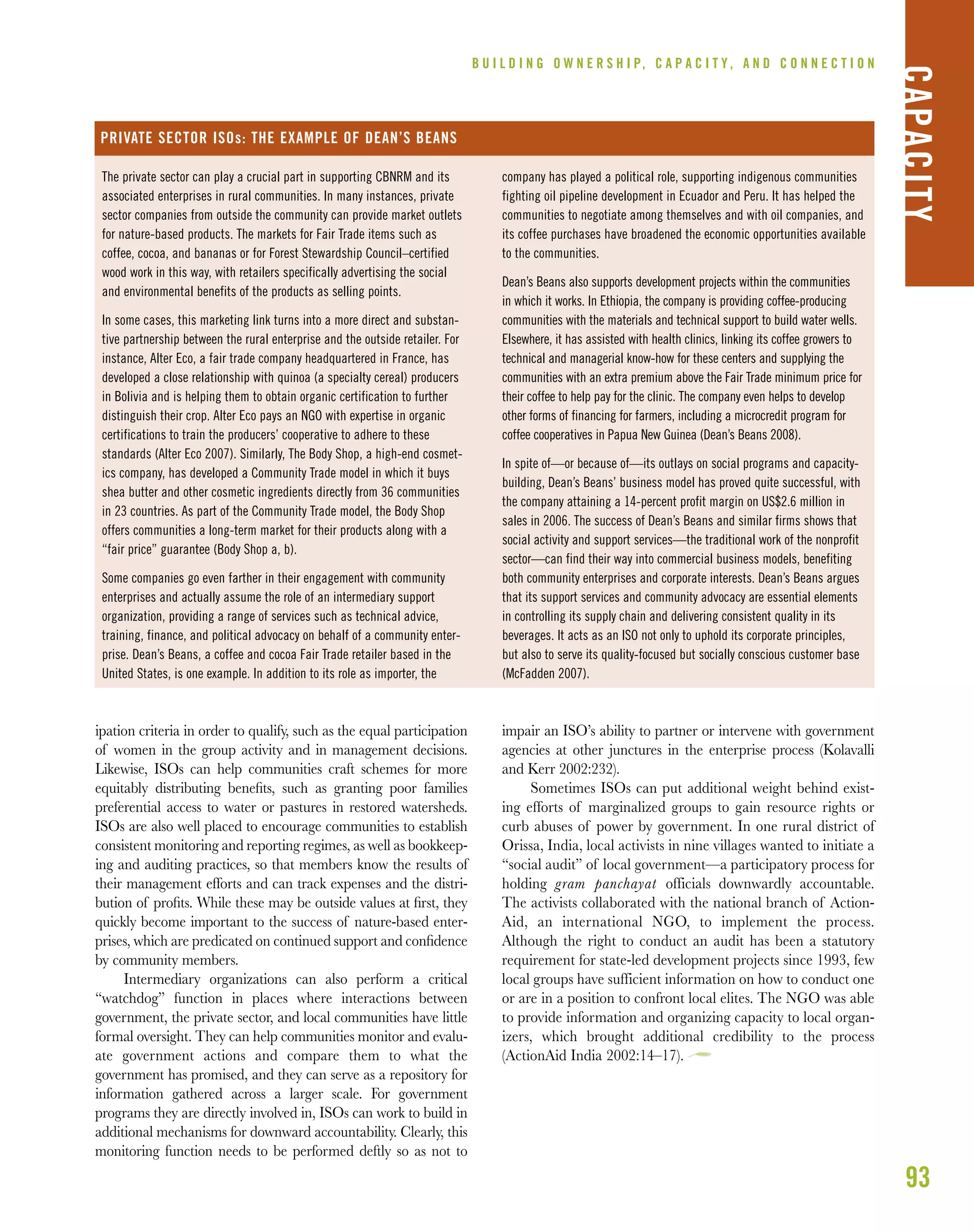 93
B U I L D I N G O W N E R S H I P, C A P A C I T Y , A N D C O N N E C T I O N
CAPACITY
The private sector can play a crucial part in supporting CBNRM and its
associated enterprises in rural communities. In many instances, private
sector companies from outside the community can provide market outlets
for nature-based products. The markets for Fair Trade items such as
coffee, cocoa, and bananas or for Forest Stewardship Council–certified
wood work in this way, with retailers specifically advertising the social
and environmental benefits of the products as selling points.
In some cases, this marketing link turns into a more direct and substan-
tive partnership between the rural enterprise and the outside retailer. For
instance, Alter Eco, a fair trade company headquartered in France, has
developed a close relationship with quinoa (a specialty cereal) producers
in Bolivia and is helping them to obtain organic certification to further
distinguish their crop. Alter Eco pays an NGO with expertise in organic
certifications to train the producers’ cooperative to adhere to these
standards (Alter Eco 2007). Similarly, The Body Shop, a high-end cosmet-
ics company, has developed a Community Trade model in which it buys
shea butter and other cosmetic ingredients directly from 36 communities
in 23 countries. As part of the Community Trade model, the Body Shop
offers communities a long-term market for their products along with a
“fair price” guarantee (Body Shop a, b).
Some companies go even farther in their engagement with community
enterprises and actually assume the role of an intermediary support
organization, providing a range of services such as technical advice,
training, finance, and political advocacy on behalf of a community enter-
prise. Dean’s Beans, a coffee and cocoa Fair Trade retailer based in the
United States, is one example. In addition to its role as importer, the
company has played a political role, supporting indigenous communities
fighting oil pipeline development in Ecuador and Peru. It has helped the
communities to negotiate among themselves and with oil companies, and
its coffee purchases have broadened the economic opportunities available
to the communities.
Dean’s Beans also supports development projects within the communities
in which it works. In Ethiopia, the company is providing coffee-producing
communities with the materials and technical support to build water wells.
Elsewhere, it has assisted with health clinics, linking its coffee growers to
technical and managerial know-how for these centers and supplying the
communities with an extra premium above the Fair Trade minimum price for
their coffee to help pay for the clinic. The company even helps to develop
other forms of financing for farmers, including a microcredit program for
coffee cooperatives in Papua New Guinea (Dean’s Beans 2008).
In spite of—or because of—its outlays on social programs and capacity-
building, Dean’s Beans’ business model has proved quite successful, with
the company attaining a 14-percent profit margin on US$2.6 million in
sales in 2006. The success of Dean’s Beans and similar firms shows that
social activity and support services—the traditional work of the nonprofit
sector—can find their way into commercial business models, benefiting
both community enterprises and corporate interests. Dean’s Beans argues
that its support services and community advocacy are essential elements
in controlling its supply chain and delivering consistent quality in its
beverages. It acts as an ISO not only to uphold its corporate principles,
but also to serve its quality-focused but socially conscious customer base
(McFadden 2007).
PRIVATE SECTOR ISOs: THE EXAMPLE OF DEAN’S BEANS
ipation criteria in order to qualify, such as the equal participation
of women in the group activity and in management decisions.
Likewise, ISOs can help communities craft schemes for more
equitably distributing beneﬁts, such as granting poor families
preferential access to water or pastures in restored watersheds.
ISOs are also well placed to encourage communities to establish
consistent monitoring and reporting regimes, as well as bookkeep-
ing and auditing practices, so that members know the results of
their management efforts and can track expenses and the distri-
bution of proﬁts. While these may be outside values at ﬁrst, they
quickly become important to the success of nature-based enter-
prises, which are predicated on continued support and conﬁdence
by community members.
Intermediary organizations can also perform a critical
“watchdog” function in places where interactions between
government, the private sector, and local communities have little
formal oversight. They can help communities monitor and evalu-
ate government actions and compare them to what the
government has promised, and they can serve as a repository for
information gathered across a larger scale. For government
programs they are directly involved in, ISOs can work to build in
additional mechanisms for downward accountability. Clearly, this
monitoring function needs to be performed deftly so as not to
impair an ISO’s ability to partner or intervene with government
agencies at other junctures in the enterprise process (Kolavalli
and Kerr 2002:232).
Sometimes ISOs can put additional weight behind exist-
ing efforts of marginalized groups to gain resource rights or
curb abuses of power by government. In one rural district of
Orissa, India, local activists in nine villages wanted to initiate a
“social audit” of local government—a participatory process for
holding gram panchayat officials downwardly accountable.
The activists collaborated with the national branch of Action-
Aid, an international NGO, to implement the process.
Although the right to conduct an audit has been a statutory
requirement for state-led development projects since 1993, few
local groups have sufficient information on how to conduct one
or are in a position to confront local elites. The NGO was able
to provide information and organizing capacity to local organ-
izers, which brought additional credibility to the process
(ActionAid India 2002:14–17).
 