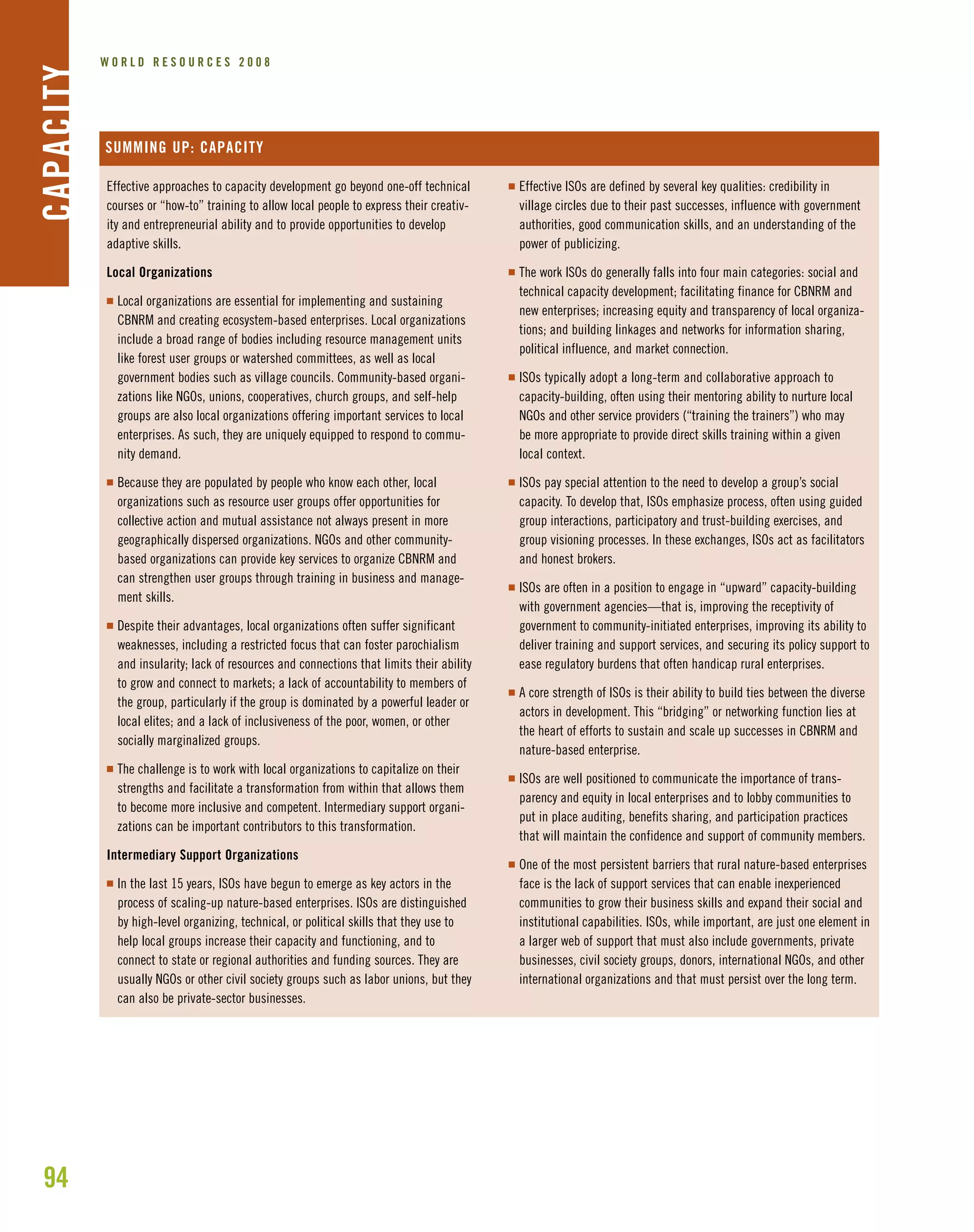 94
W O R L D R E S O U R C E S 2 0 0 8CAPACITY
Effective approaches to capacity development go beyond one-off technical
courses or “how-to” training to allow local people to express their creativ-
ity and entrepreneurial ability and to provide opportunities to develop
adaptive skills.
Local Organizations
I Local organizations are essential for implementing and sustaining
CBNRM and creating ecosystem-based enterprises. Local organizations
include a broad range of bodies including resource management units
like forest user groups or watershed committees, as well as local
government bodies such as village councils. Community-based organi-
zations like NGOs, unions, cooperatives, church groups, and self-help
groups are also local organizations offering important services to local
enterprises. As such, they are uniquely equipped to respond to commu-
nity demand.
I Because they are populated by people who know each other, local
organizations such as resource user groups offer opportunities for
collective action and mutual assistance not always present in more
geographically dispersed organizations. NGOs and other community-
based organizations can provide key services to organize CBNRM and
can strengthen user groups through training in business and manage-
ment skills.
I Despite their advantages, local organizations often suffer significant
weaknesses, including a restricted focus that can foster parochialism
and insularity; lack of resources and connections that limits their ability
to grow and connect to markets; a lack of accountability to members of
the group, particularly if the group is dominated by a powerful leader or
local elites; and a lack of inclusiveness of the poor, women, or other
socially marginalized groups.
I The challenge is to work with local organizations to capitalize on their
strengths and facilitate a transformation from within that allows them
to become more inclusive and competent. Intermediary support organi-
zations can be important contributors to this transformation.
Intermediary Support Organizations
I In the last 15 years, ISOs have begun to emerge as key actors in the
process of scaling-up nature-based enterprises. ISOs are distinguished
by high-level organizing, technical, or political skills that they use to
help local groups increase their capacity and functioning, and to
connect to state or regional authorities and funding sources. They are
usually NGOs or other civil society groups such as labor unions, but they
can also be private-sector businesses.
SUMMING UP: CAPACITY
I Effective ISOs are defined by several key qualities: credibility in
village circles due to their past successes, influence with government
authorities, good communication skills, and an understanding of the
power of publicizing.
I The work ISOs do generally falls into four main categories: social and
technical capacity development; facilitating finance for CBNRM and
new enterprises; increasing equity and transparency of local organiza-
tions; and building linkages and networks for information sharing,
political influence, and market connection.
I ISOs typically adopt a long-term and collaborative approach to
capacity-building, often using their mentoring ability to nurture local
NGOs and other service providers (“training the trainers”) who may
be more appropriate to provide direct skills training within a given
local context.
I ISOs pay special attention to the need to develop a group’s social
capacity. To develop that, ISOs emphasize process, often using guided
group interactions, participatory and trust-building exercises, and
group visioning processes. In these exchanges, ISOs act as facilitators
and honest brokers.
I ISOs are often in a position to engage in “upward” capacity-building
with government agencies—that is, improving the receptivity of
government to community-initiated enterprises, improving its ability to
deliver training and support services, and securing its policy support to
ease regulatory burdens that often handicap rural enterprises.
I A core strength of ISOs is their ability to build ties between the diverse
actors in development. This “bridging” or networking function lies at
the heart of efforts to sustain and scale up successes in CBNRM and
nature-based enterprise.
I ISOs are well positioned to communicate the importance of trans-
parency and equity in local enterprises and to lobby communities to
put in place auditing, benefits sharing, and participation practices
that will maintain the confidence and support of community members.
I One of the most persistent barriers that rural nature-based enterprises
face is the lack of support services that can enable inexperienced
communities to grow their business skills and expand their social and
institutional capabilities. ISOs, while important, are just one element in
a larger web of support that must also include governments, private
businesses, civil society groups, donors, international NGOs, and other
international organizations and that must persist over the long term.
 