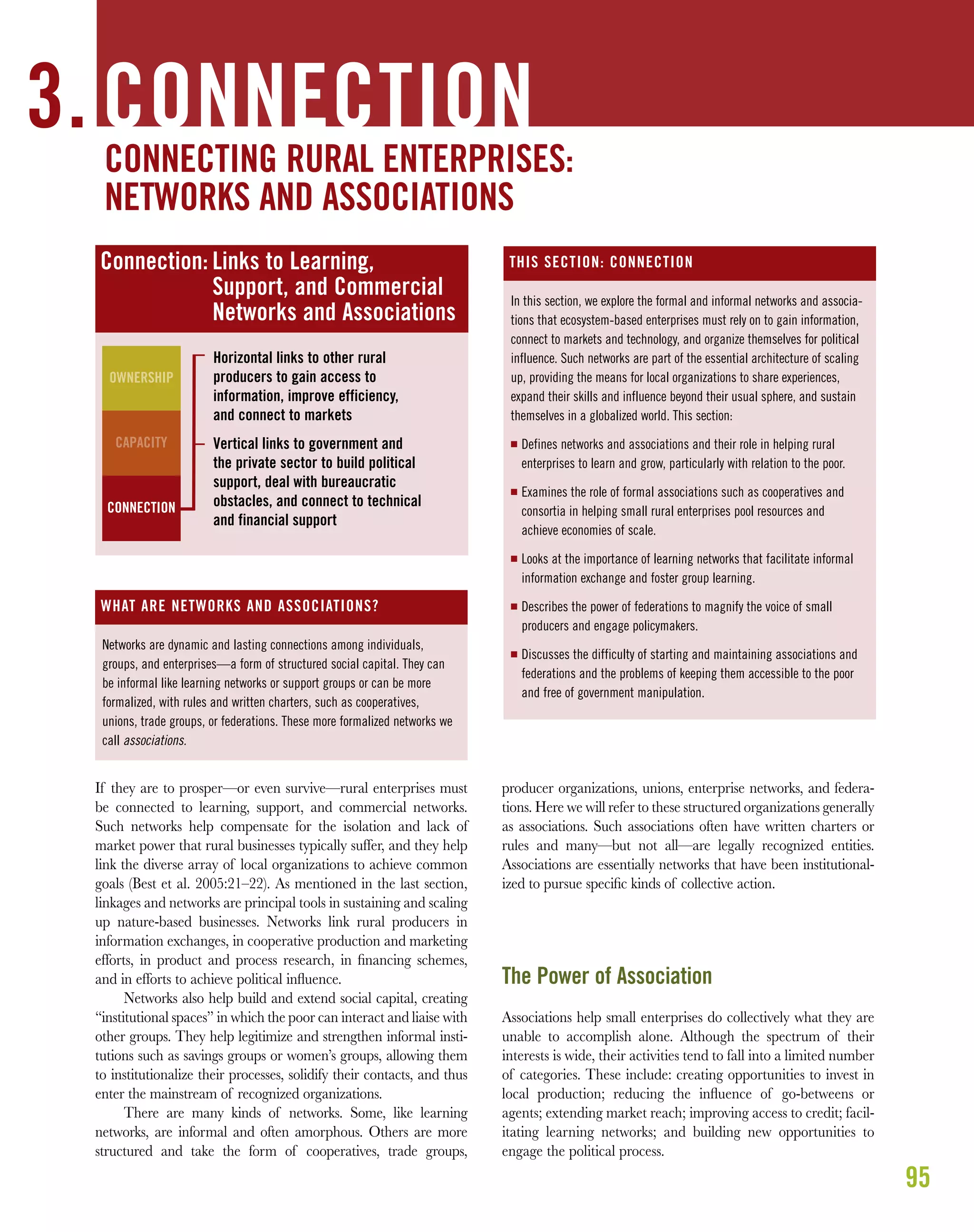 95
If they are to prosper—or even survive—rural enterprises must
be connected to learning, support, and commercial networks.
Such networks help compensate for the isolation and lack of
market power that rural businesses typically suffer, and they help
link the diverse array of local organizations to achieve common
goals (Best et al. 2005:21–22). As mentioned in the last section,
linkages and networks are principal tools in sustaining and scaling
up nature-based businesses. Networks link rural producers in
information exchanges, in cooperative production and marketing
efforts, in product and process research, in ﬁnancing schemes,
and in efforts to achieve political inﬂuence.
Networks also help build and extend social capital, creating
“institutional spaces” in which the poor can interact and liaise with
other groups. They help legitimize and strengthen informal insti-
tutions such as savings groups or women’s groups, allowing them
to institutionalize their processes, solidify their contacts, and thus
enter the mainstream of recognized organizations.
There are many kinds of networks. Some, like learning
networks, are informal and often amorphous. Others are more
structured and take the form of cooperatives, trade groups,
producer organizations, unions, enterprise networks, and federa-
tions. Here we will refer to these structured organizations generally
as associations. Such associations often have written charters or
rules and many—but not all—are legally recognized entities.
Associations are essentially networks that have been institutional-
ized to pursue speciﬁc kinds of collective action.
The Power of Association
Associations help small enterprises do collectively what they are
unable to accomplish alone. Although the spectrum of their
interests is wide, their activities tend to fall into a limited number
of categories. These include: creating opportunities to invest in
local production; reducing the inﬂuence of go-betweens or
agents; extending market reach; improving access to credit; facil-
itating learning networks; and building new opportunities to
engage the political process.
CAPACITY
3. CONNECTION
Connection: Links to Learning,
Support, and Commercial
Networks and Associations
Horizontal links to other rural
producers to gain access to
information, improve efficiency,
and connect to markets
Vertical links to government and
the private sector to build political
support, deal with bureaucratic
obstacles, and connect to technical
and financial support
OWNERSHIP
CAPACITY
In this section, we explore the formal and informal networks and associa-
tions that ecosystem-based enterprises must rely on to gain information,
connect to markets and technology, and organize themselves for political
influence. Such networks are part of the essential architecture of scaling
up, providing the means for local organizations to share experiences,
expand their skills and influence beyond their usual sphere, and sustain
themselves in a globalized world. This section:
I Defines networks and associations and their role in helping rural
enterprises to learn and grow, particularly with relation to the poor.
I Examines the role of formal associations such as cooperatives and
consortia in helping small rural enterprises pool resources and
achieve economies of scale.
I Looks at the importance of learning networks that facilitate informal
information exchange and foster group learning.
I Describes the power of federations to magnify the voice of small
producers and engage policymakers.
I Discusses the difficulty of starting and maintaining associations and
federations and the problems of keeping them accessible to the poor
and free of government manipulation.
THIS SECTION: CONNECTION
Networks are dynamic and lasting connections among individuals,
groups, and enterprises—a form of structured social capital. They can
be informal like learning networks or support groups or can be more
formalized, with rules and written charters, such as cooperatives,
unions, trade groups, or federations. These more formalized networks we
call associations.
WHAT ARE NETWORKS AND ASSOCIATIONS?
CONNECTING RURAL ENTERPRISES:
NETWORKS AND ASSOCIATIONS
CONNECTION
 