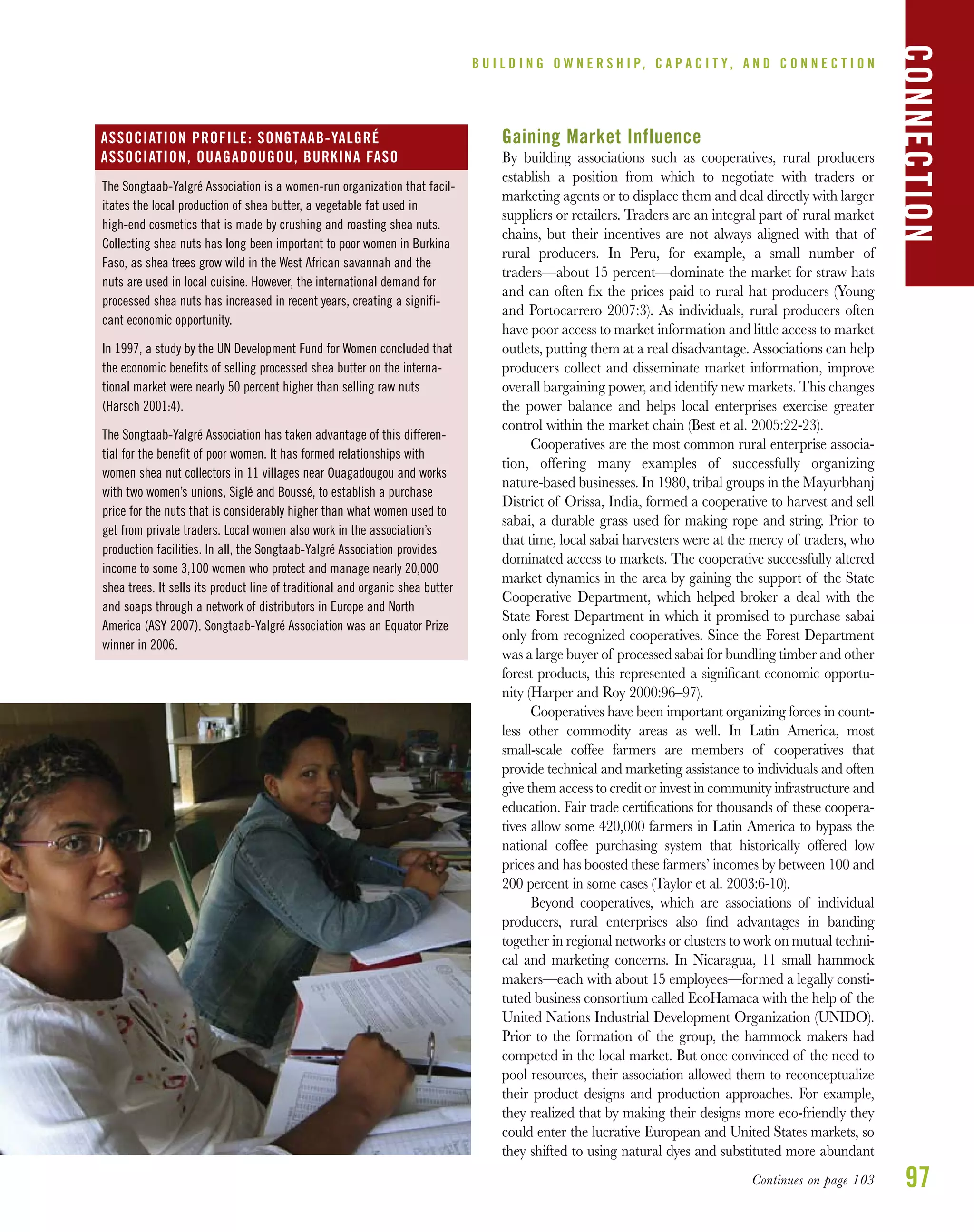 97
B U I L D I N G O W N E R S H I P, C A P A C I T Y , A N D C O N N E C T I O N
Gaining Market Influence
By building associations such as cooperatives, rural producers
establish a position from which to negotiate with traders or
marketing agents or to displace them and deal directly with larger
suppliers or retailers. Traders are an integral part of rural market
chains, but their incentives are not always aligned with that of
rural producers. In Peru, for example, a small number of
traders—about 15 percent—dominate the market for straw hats
and can often ﬁx the prices paid to rural hat producers (Young
and Portocarrero 2007:3). As individuals, rural producers often
have poor access to market information and little access to market
outlets, putting them at a real disadvantage. Associations can help
producers collect and disseminate market information, improve
overall bargaining power, and identify new markets. This changes
the power balance and helps local enterprises exercise greater
control within the market chain (Best et al. 2005:22-23).
Cooperatives are the most common rural enterprise associa-
tion, offering many examples of successfully organizing
nature-based businesses. In 1980, tribal groups in the Mayurbhanj
District of Orissa, India, formed a cooperative to harvest and sell
sabai, a durable grass used for making rope and string. Prior to
that time, local sabai harvesters were at the mercy of traders, who
dominated access to markets. The cooperative successfully altered
market dynamics in the area by gaining the support of the State
Cooperative Department, which helped broker a deal with the
State Forest Department in which it promised to purchase sabai
only from recognized cooperatives. Since the Forest Department
was a large buyer of processed sabai for bundling timber and other
forest products, this represented a signiﬁcant economic opportu-
nity (Harper and Roy 2000:96–97).
Cooperatives have been important organizing forces in count-
less other commodity areas as well. In Latin America, most
small-scale coffee farmers are members of cooperatives that
provide technical and marketing assistance to individuals and often
give them access to credit or invest in community infrastructure and
education. Fair trade certiﬁcations for thousands of these coopera-
tives allow some 420,000 farmers in Latin America to bypass the
national coffee purchasing system that historically offered low
prices and has boosted these farmers’ incomes by between 100 and
200 percent in some cases (Taylor et al. 2003:6-10).
Beyond cooperatives, which are associations of individual
producers, rural enterprises also ﬁnd advantages in banding
together in regional networks or clusters to work on mutual techni-
cal and marketing concerns. In Nicaragua, 11 small hammock
makers—each with about 15 employees—formed a legally consti-
tuted business consortium called EcoHamaca with the help of the
United Nations Industrial Development Organization (UNIDO).
Prior to the formation of the group, the hammock makers had
competed in the local market. But once convinced of the need to
pool resources, their association allowed them to reconceptualize
their product designs and production approaches. For example,
they realized that by making their designs more eco-friendly they
could enter the lucrative European and United States markets, so
they shifted to using natural dyes and substituted more abundant
CONNECTION
The Songtaab-Yalgré Association is a women-run organization that facil-
itates the local production of shea butter, a vegetable fat used in
high-end cosmetics that is made by crushing and roasting shea nuts.
Collecting shea nuts has long been important to poor women in Burkina
Faso, as shea trees grow wild in the West African savannah and the
nuts are used in local cuisine. However, the international demand for
processed shea nuts has increased in recent years, creating a signifi-
cant economic opportunity.
In 1997, a study by the UN Development Fund for Women concluded that
the economic benefits of selling processed shea butter on the interna-
tional market were nearly 50 percent higher than selling raw nuts
(Harsch 2001:4).
The Songtaab-Yalgré Association has taken advantage of this differen-
tial for the benefit of poor women. It has formed relationships with
women shea nut collectors in 11 villages near Ouagadougou and works
with two women’s unions, Siglé and Boussé, to establish a purchase
price for the nuts that is considerably higher than what women used to
get from private traders. Local women also work in the association’s
production facilities. In all, the Songtaab-Yalgré Association provides
income to some 3,100 women who protect and manage nearly 20,000
shea trees. It sells its product line of traditional and organic shea butter
and soaps through a network of distributors in Europe and North
America (ASY 2007). Songtaab-Yalgré Association was an Equator Prize
winner in 2006.
ASSOCIATION PROFILE: SONGTAAB-YALGRÉ
ASSOCIATION, OUAGADOUGOU, BURKINA FASO
Continues on page 103
 