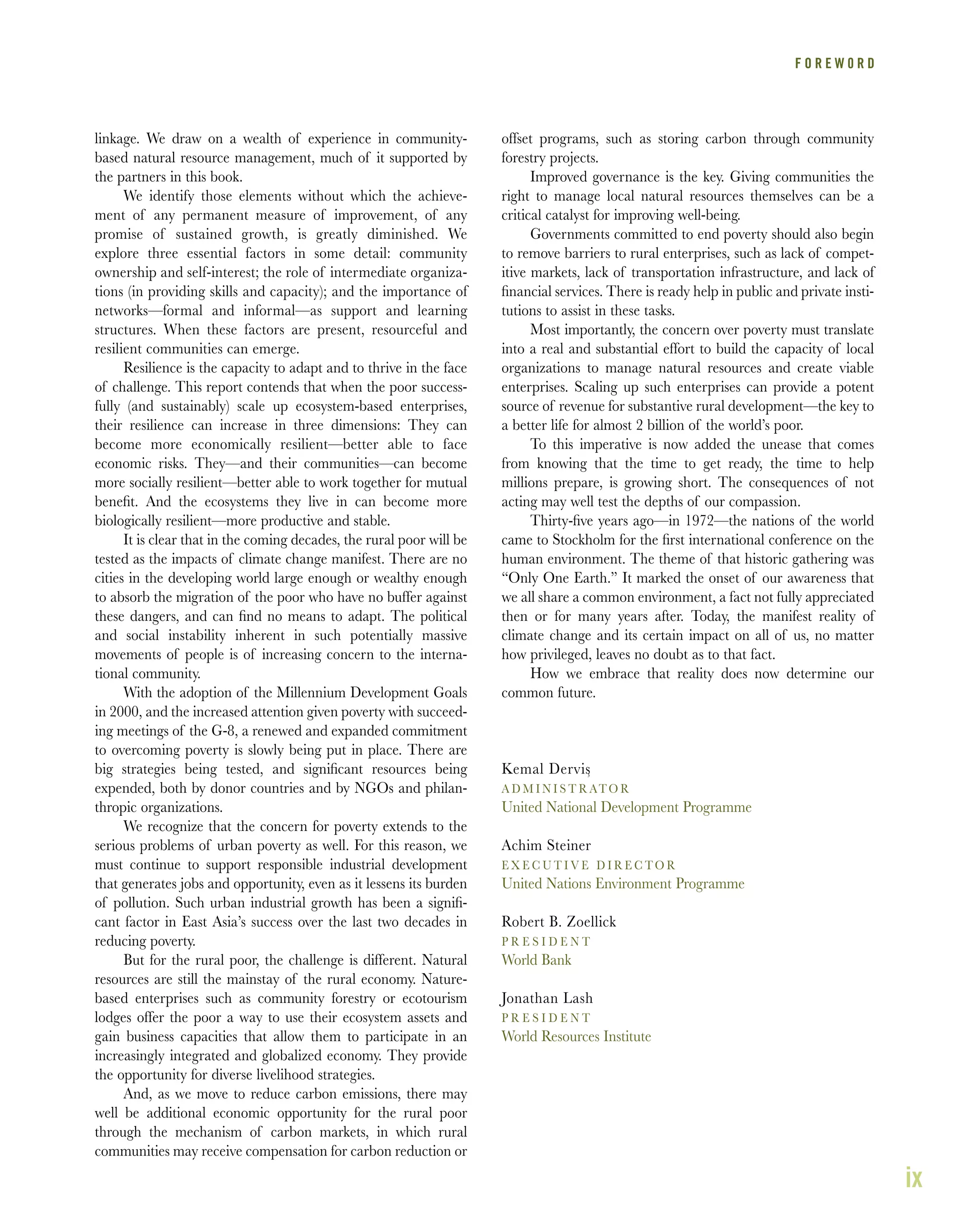 ix
linkage. We draw on a wealth of experience in community-
based natural resource management, much of it supported by
the partners in this book.
We identify those elements without which the achieve-
ment of any permanent measure of improvement, of any
promise of sustained growth, is greatly diminished. We
explore three essential factors in some detail: community
ownership and self-interest; the role of intermediate organiza-
tions (in providing skills and capacity); and the importance of
networks—formal and informal—as support and learning
structures. When these factors are present, resourceful and
resilient communities can emerge.
Resilience is the capacity to adapt and to thrive in the face
of challenge. This report contends that when the poor success-
fully (and sustainably) scale up ecosystem-based enterprises,
their resilience can increase in three dimensions: They can
become more economically resilient—better able to face
economic risks. They—and their communities—can become
more socially resilient—better able to work together for mutual
beneﬁt. And the ecosystems they live in can become more
biologically resilient—more productive and stable.
It is clear that in the coming decades, the rural poor will be
tested as the impacts of climate change manifest. There are no
cities in the developing world large enough or wealthy enough
to absorb the migration of the poor who have no buffer against
these dangers, and can ﬁnd no means to adapt. The political
and social instability inherent in such potentially massive
movements of people is of increasing concern to the interna-
tional community.
With the adoption of the Millennium Development Goals
in 2000, and the increased attention given poverty with succeed-
ing meetings of the G-8, a renewed and expanded commitment
to overcoming poverty is slowly being put in place. There are
big strategies being tested, and signiﬁcant resources being
expended, both by donor countries and by NGOs and philan-
thropic organizations.
We recognize that the concern for poverty extends to the
serious problems of urban poverty as well. For this reason, we
must continue to support responsible industrial development
that generates jobs and opportunity, even as it lessens its burden
of pollution. Such urban industrial growth has been a signiﬁ-
cant factor in East Asia’s success over the last two decades in
reducing poverty.
But for the rural poor, the challenge is different. Natural
resources are still the mainstay of the rural economy. Nature-
based enterprises such as community forestry or ecotourism
lodges offer the poor a way to use their ecosystem assets and
gain business capacities that allow them to participate in an
increasingly integrated and globalized economy. They provide
the opportunity for diverse livelihood strategies.
And, as we move to reduce carbon emissions, there may
well be additional economic opportunity for the rural poor
through the mechanism of carbon markets, in which rural
communities may receive compensation for carbon reduction or
offset programs, such as storing carbon through community
forestry projects.
Improved governance is the key. Giving communities the
right to manage local natural resources themselves can be a
critical catalyst for improving well-being.
Governments committed to end poverty should also begin
to remove barriers to rural enterprises, such as lack of compet-
itive markets, lack of transportation infrastructure, and lack of
ﬁnancial services. There is ready help in public and private insti-
tutions to assist in these tasks.
Most importantly, the concern over poverty must translate
into a real and substantial effort to build the capacity of local
organizations to manage natural resources and create viable
enterprises. Scaling up such enterprises can provide a potent
source of revenue for substantive rural development—the key to
a better life for almost 2 billion of the world’s poor.
To this imperative is now added the unease that comes
from knowing that the time to get ready, the time to help
millions prepare, is growing short. The consequences of not
acting may well test the depths of our compassion.
Thirty-ﬁve years ago—in 1972—the nations of the world
came to Stockholm for the ﬁrst international conference on the
human environment. The theme of that historic gathering was
“Only One Earth.” It marked the onset of our awareness that
we all share a common environment, a fact not fully appreciated
then or for many years after. Today, the manifest reality of
climate change and its certain impact on all of us, no matter
how privileged, leaves no doubt as to that fact.
How we embrace that reality does now determine our
common future.
Kemal Dervis
A D M I N I S T R ATO R
United National Development Programme
Achim Steiner
E X E C U T I V E D I R E C TO R
United Nations Environment Programme
Robert B. Zoellick
P R E S I D E N T
World Bank
Jonathan Lash
P R E S I D E N T
World Resources Institute
F O R E W 0 R D
3
 