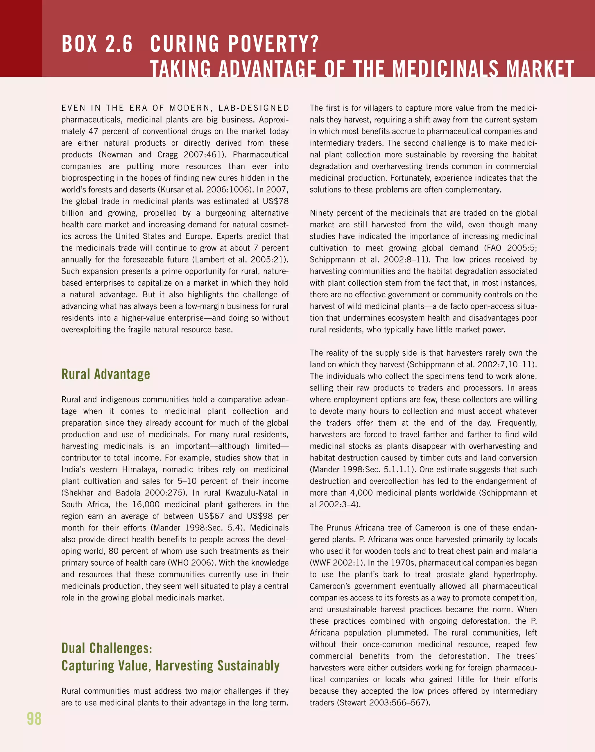 98
EVEN IN THE ERA OF MODERN, LAB-DESIGNED
pharmaceuticals, medicinal plants are big business. Approxi-
mately 47 percent of conventional drugs on the market today
are either natural products or directly derived from these
products (Newman and Cragg 2007:461). Pharmaceutical
companies are putting more resources than ever into
bioprospecting in the hopes of finding new cures hidden in the
world’s forests and deserts (Kursar et al. 2006:1006). In 2007,
the global trade in medicinal plants was estimated at US$78
billion and growing, propelled by a burgeoning alternative
health care market and increasing demand for natural cosmet-
ics across the United States and Europe. Experts predict that
the medicinals trade will continue to grow at about 7 percent
annually for the foreseeable future (Lambert et al. 2005:21).
Such expansion presents a prime opportunity for rural, nature-
based enterprises to capitalize on a market in which they hold
a natural advantage. But it also highlights the challenge of
advancing what has always been a low-margin business for rural
residents into a higher-value enterprise—and doing so without
overexploiting the fragile natural resource base.
Rural Advantage
Rural and indigenous communities hold a comparative advan-
tage when it comes to medicinal plant collection and
preparation since they already account for much of the global
production and use of medicinals. For many rural residents,
harvesting medicinals is an important—although limited—
contributor to total income. For example, studies show that in
India’s western Himalaya, nomadic tribes rely on medicinal
plant cultivation and sales for 5–10 percent of their income
(Shekhar and Badola 2000:275). In rural Kwazulu-Natal in
South Africa, the 16,000 medicinal plant gatherers in the
region earn an average of between US$67 and US$98 per
month for their efforts (Mander 1998:Sec. 5.4). Medicinals
also provide direct health benefits to people across the devel-
oping world, 80 percent of whom use such treatments as their
primary source of health care (WHO 2006). With the knowledge
and resources that these communities currently use in their
medicinals production, they seem well situated to play a central
role in the growing global medicinals market.
Dual Challenges:
Capturing Value, Harvesting Sustainably
Rural communities must address two major challenges if they
are to use medicinal plants to their advantage in the long term.
The first is for villagers to capture more value from the medici-
nals they harvest, requiring a shift away from the current system
in which most benefits accrue to pharmaceutical companies and
intermediary traders. The second challenge is to make medici-
nal plant collection more sustainable by reversing the habitat
degradation and overharvesting trends common in commercial
medicinal production. Fortunately, experience indicates that the
solutions to these problems are often complementary.
Ninety percent of the medicinals that are traded on the global
market are still harvested from the wild, even though many
studies have indicated the importance of increasing medicinal
cultivation to meet growing global demand (FAO 2005:5;
Schippmann et al. 2002:8–11). The low prices received by
harvesting communities and the habitat degradation associated
with plant collection stem from the fact that, in most instances,
there are no effective government or community controls on the
harvest of wild medicinal plants—a de facto open-access situa-
tion that undermines ecosystem health and disadvantages poor
rural residents, who typically have little market power.
The reality of the supply side is that harvesters rarely own the
land on which they harvest (Schippmann et al. 2002:7,10–11).
The individuals who collect the specimens tend to work alone,
selling their raw products to traders and processors. In areas
where employment options are few, these collectors are willing
to devote many hours to collection and must accept whatever
the traders offer them at the end of the day. Frequently,
harvesters are forced to travel farther and farther to find wild
medicinal stocks as plants disappear with overharvesting and
habitat destruction caused by timber cuts and land conversion
(Mander 1998:Sec. 5.1.1.1). One estimate suggests that such
destruction and overcollection has led to the endangerment of
more than 4,000 medicinal plants worldwide (Schippmann et
al 2002:3–4).
The Prunus Africana tree of Cameroon is one of these endan-
gered plants. P. Africana was once harvested primarily by locals
who used it for wooden tools and to treat chest pain and malaria
(WWF 2002:1). In the 1970s, pharmaceutical companies began
to use the plant’s bark to treat prostate gland hypertrophy.
Cameroon’s government eventually allowed all pharmaceutical
companies access to its forests as a way to promote competition,
and unsustainable harvest practices became the norm. When
these practices combined with ongoing deforestation, the P.
Africana population plummeted. The rural communities, left
without their once-common medicinal resource, reaped few
commercial benefits from the deforestation. The trees’
harvesters were either outsiders working for foreign pharmaceu-
tical companies or locals who gained little for their efforts
because they accepted the low prices offered by intermediary
traders (Stewart 2003:566–567).
BOX 2.6 CURING POVERTY?
TAKING ADVANTAGE OF THE MEDICINALS MARKET
 