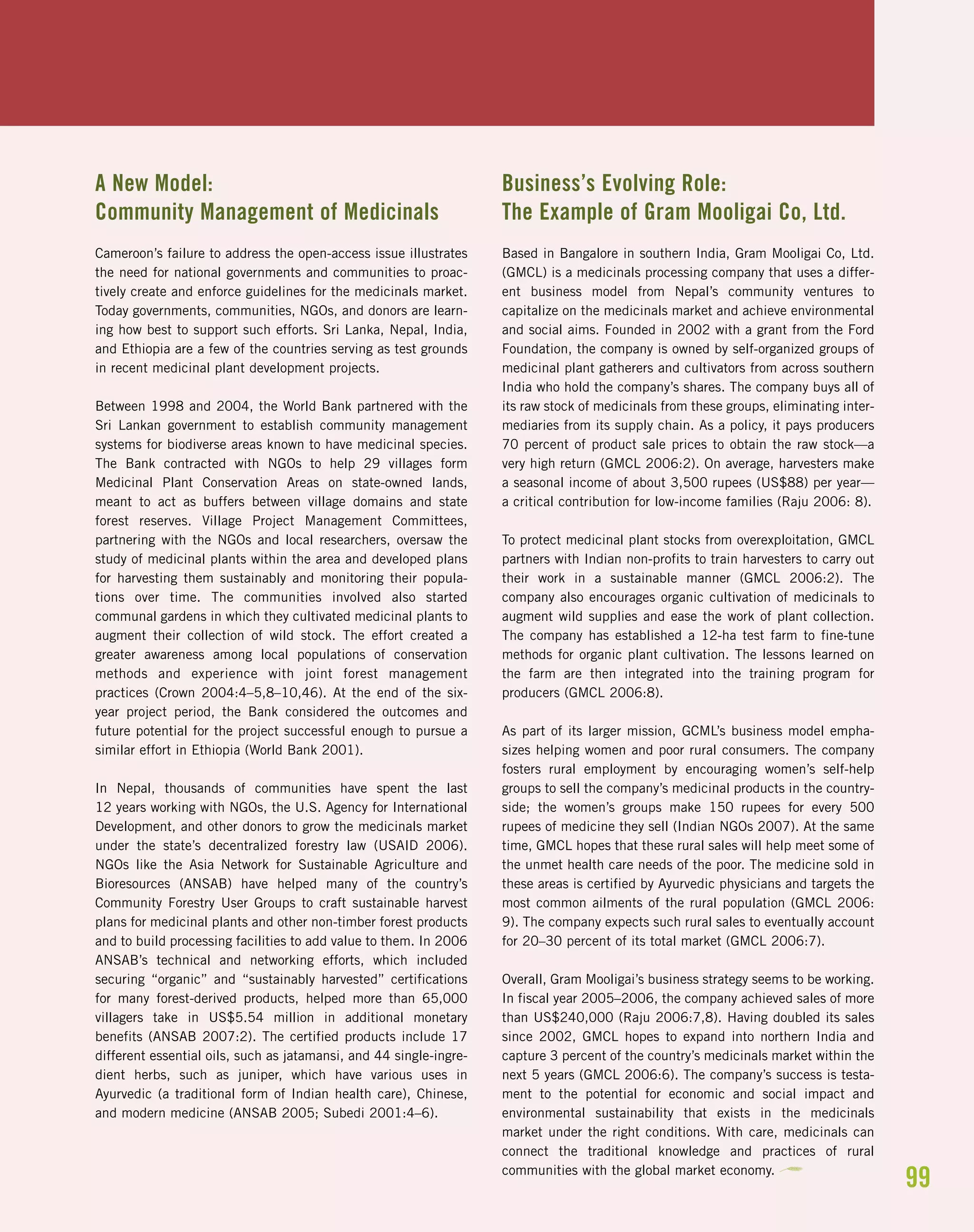 99
A New Model:
Community Management of Medicinals
Cameroon’s failure to address the open-access issue illustrates
the need for national governments and communities to proac-
tively create and enforce guidelines for the medicinals market.
Today governments, communities, NGOs, and donors are learn-
ing how best to support such efforts. Sri Lanka, Nepal, India,
and Ethiopia are a few of the countries serving as test grounds
in recent medicinal plant development projects.
Between 1998 and 2004, the World Bank partnered with the
Sri Lankan government to establish community management
systems for biodiverse areas known to have medicinal species.
The Bank contracted with NGOs to help 29 villages form
Medicinal Plant Conservation Areas on state-owned lands,
meant to act as buffers between village domains and state
forest reserves. Village Project Management Committees,
partnering with the NGOs and local researchers, oversaw the
study of medicinal plants within the area and developed plans
for harvesting them sustainably and monitoring their popula-
tions over time. The communities involved also started
communal gardens in which they cultivated medicinal plants to
augment their collection of wild stock. The effort created a
greater awareness among local populations of conservation
methods and experience with joint forest management
practices (Crown 2004:4–5,8–10,46). At the end of the six-
year project period, the Bank considered the outcomes and
future potential for the project successful enough to pursue a
similar effort in Ethiopia (World Bank 2001).
In Nepal, thousands of communities have spent the last
12 years working with NGOs, the U.S. Agency for International
Development, and other donors to grow the medicinals market
under the state’s decentralized forestry law (USAID 2006).
NGOs like the Asia Network for Sustainable Agriculture and
Bioresources (ANSAB) have helped many of the country’s
Community Forestry User Groups to craft sustainable harvest
plans for medicinal plants and other non-timber forest products
and to build processing facilities to add value to them. In 2006
ANSAB’s technical and networking efforts, which included
securing “organic” and “sustainably harvested” certifications
for many forest-derived products, helped more than 65,000
villagers take in US$5.54 million in additional monetary
benefits (ANSAB 2007:2). The certified products include 17
different essential oils, such as jatamansi, and 44 single-ingre-
dient herbs, such as juniper, which have various uses in
Ayurvedic (a traditional form of Indian health care), Chinese,
and modern medicine (ANSAB 2005; Subedi 2001:4–6).
Business’s Evolving Role:
The Example of Gram Mooligai Co, Ltd.
Based in Bangalore in southern India, Gram Mooligai Co, Ltd.
(GMCL) is a medicinals processing company that uses a differ-
ent business model from Nepal’s community ventures to
capitalize on the medicinals market and achieve environmental
and social aims. Founded in 2002 with a grant from the Ford
Foundation, the company is owned by self-organized groups of
medicinal plant gatherers and cultivators from across southern
India who hold the company’s shares. The company buys all of
its raw stock of medicinals from these groups, eliminating inter-
mediaries from its supply chain. As a policy, it pays producers
70 percent of product sale prices to obtain the raw stock—a
very high return (GMCL 2006:2). On average, harvesters make
a seasonal income of about 3,500 rupees (US$88) per year—
a critical contribution for low-income families (Raju 2006: 8).
To protect medicinal plant stocks from overexploitation, GMCL
partners with Indian non-profits to train harvesters to carry out
their work in a sustainable manner (GMCL 2006:2). The
company also encourages organic cultivation of medicinals to
augment wild supplies and ease the work of plant collection.
The company has established a 12-ha test farm to fine-tune
methods for organic plant cultivation. The lessons learned on
the farm are then integrated into the training program for
producers (GMCL 2006:8).
As part of its larger mission, GCML’s business model empha-
sizes helping women and poor rural consumers. The company
fosters rural employment by encouraging women’s self-help
groups to sell the company’s medicinal products in the country-
side; the women’s groups make 150 rupees for every 500
rupees of medicine they sell (Indian NGOs 2007). At the same
time, GMCL hopes that these rural sales will help meet some of
the unmet health care needs of the poor. The medicine sold in
these areas is certified by Ayurvedic physicians and targets the
most common ailments of the rural population (GMCL 2006:
9). The company expects such rural sales to eventually account
for 20–30 percent of its total market (GMCL 2006:7).
Overall, Gram Mooligai’s business strategy seems to be working.
In fiscal year 2005–2006, the company achieved sales of more
than US$240,000 (Raju 2006:7,8). Having doubled its sales
since 2002, GMCL hopes to expand into northern India and
capture 3 percent of the country’s medicinals market within the
next 5 years (GMCL 2006:6). The company’s success is testa-
ment to the potential for economic and social impact and
environmental sustainability that exists in the medicinals
market under the right conditions. With care, medicinals can
connect the traditional knowledge and practices of rural
communities with the global market economy.
 