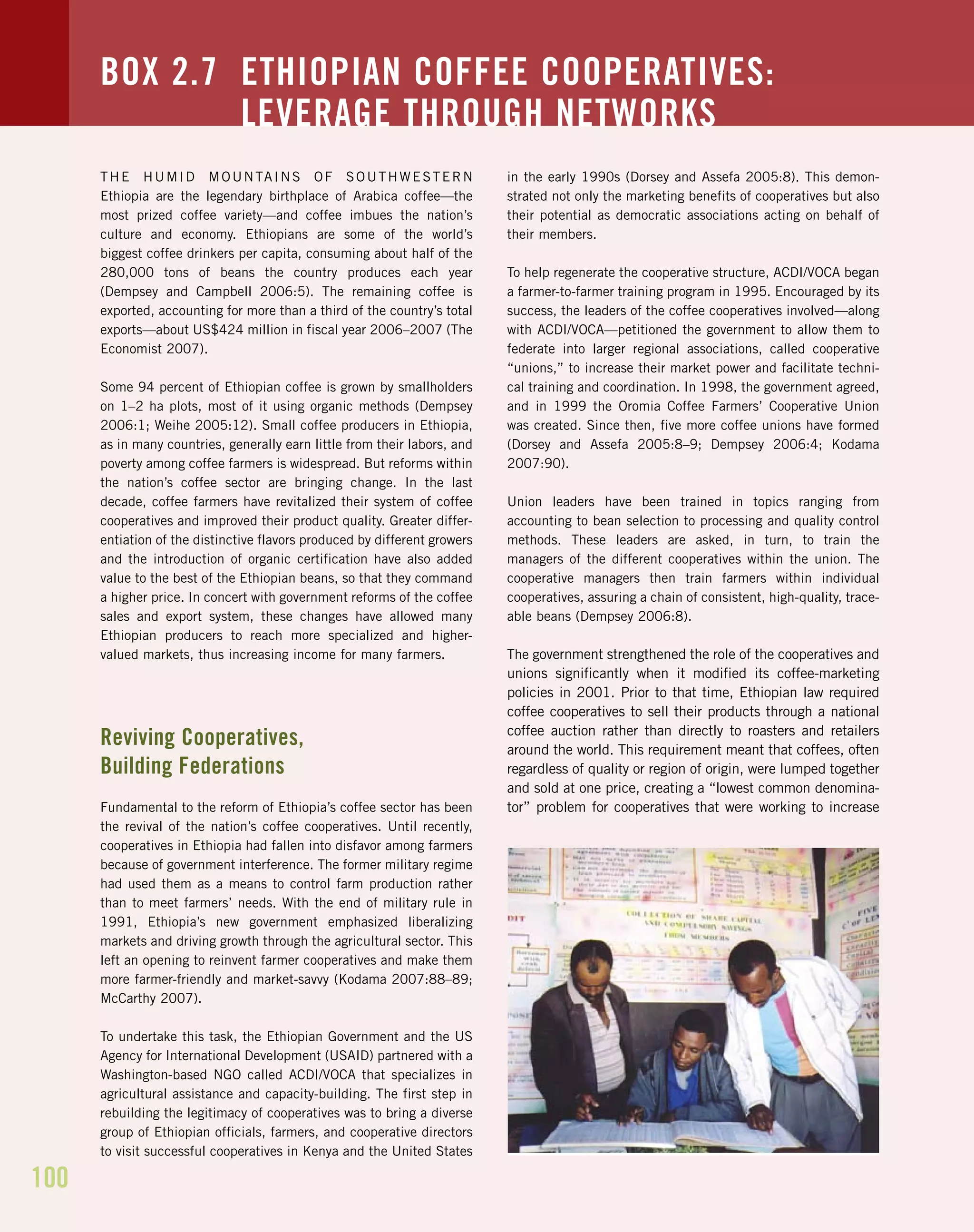 100
THE HUMID MOUNTAINS OF SOUTHWESTERN
Ethiopia are the legendary birthplace of Arabica coffee—the
most prized coffee variety—and coffee imbues the nation’s
culture and economy. Ethiopians are some of the world’s
biggest coffee drinkers per capita, consuming about half of the
280,000 tons of beans the country produces each year
(Dempsey and Campbell 2006:5). The remaining coffee is
exported, accounting for more than a third of the country’s total
exports—about US$424 million in fiscal year 2006–2007 (The
Economist 2007).
Some 94 percent of Ethiopian coffee is grown by smallholders
on 1–2 ha plots, most of it using organic methods (Dempsey
2006:1; Weihe 2005:12). Small coffee producers in Ethiopia,
as in many countries, generally earn little from their labors, and
poverty among coffee farmers is widespread. But reforms within
the nation’s coffee sector are bringing change. In the last
decade, coffee farmers have revitalized their system of coffee
cooperatives and improved their product quality. Greater differ-
entiation of the distinctive flavors produced by different growers
and the introduction of organic certification have also added
value to the best of the Ethiopian beans, so that they command
a higher price. In concert with government reforms of the coffee
sales and export system, these changes have allowed many
Ethiopian producers to reach more specialized and higher-
valued markets, thus increasing income for many farmers.
Reviving Cooperatives,
Building Federations
Fundamental to the reform of Ethiopia’s coffee sector has been
the revival of the nation’s coffee cooperatives. Until recently,
cooperatives in Ethiopia had fallen into disfavor among farmers
because of government interference. The former military regime
had used them as a means to control farm production rather
than to meet farmers’ needs. With the end of military rule in
1991, Ethiopia’s new government emphasized liberalizing
markets and driving growth through the agricultural sector. This
left an opening to reinvent farmer cooperatives and make them
more farmer-friendly and market-savvy (Kodama 2007:88–89;
McCarthy 2007).
To undertake this task, the Ethiopian Government and the US
Agency for International Development (USAID) partnered with a
Washington-based NGO called ACDI/VOCA that specializes in
agricultural assistance and capacity-building. The first step in
rebuilding the legitimacy of cooperatives was to bring a diverse
group of Ethiopian officials, farmers, and cooperative directors
to visit successful cooperatives in Kenya and the United States
in the early 1990s (Dorsey and Assefa 2005:8). This demon-
strated not only the marketing benefits of cooperatives but also
their potential as democratic associations acting on behalf of
their members.
To help regenerate the cooperative structure, ACDI/VOCA began
a farmer-to-farmer training program in 1995. Encouraged by its
success, the leaders of the coffee cooperatives involved—along
with ACDI/VOCA—petitioned the government to allow them to
federate into larger regional associations, called cooperative
“unions,” to increase their market power and facilitate techni-
cal training and coordination. In 1998, the government agreed,
and in 1999 the Oromia Coffee Farmers’ Cooperative Union
was created. Since then, five more coffee unions have formed
(Dorsey and Assefa 2005:8–9; Dempsey 2006:4; Kodama
2007:90).
Union leaders have been trained in topics ranging from
accounting to bean selection to processing and quality control
methods. These leaders are asked, in turn, to train the
managers of the different cooperatives within the union. The
cooperative managers then train farmers within individual
cooperatives, assuring a chain of consistent, high-quality, trace-
able beans (Dempsey 2006:8).
The government strengthened the role of the cooperatives and
unions significantly when it modified its coffee-marketing
policies in 2001. Prior to that time, Ethiopian law required
coffee cooperatives to sell their products through a national
coffee auction rather than directly to roasters and retailers
around the world. This requirement meant that coffees, often
regardless of quality or region of origin, were lumped together
and sold at one price, creating a “lowest common denomina-
tor” problem for cooperatives that were working to increase
BOX 2.7 ETHIOPIAN COFFEE COOPERATIVES:
LEVERAGE THROUGH NETWORKS
 