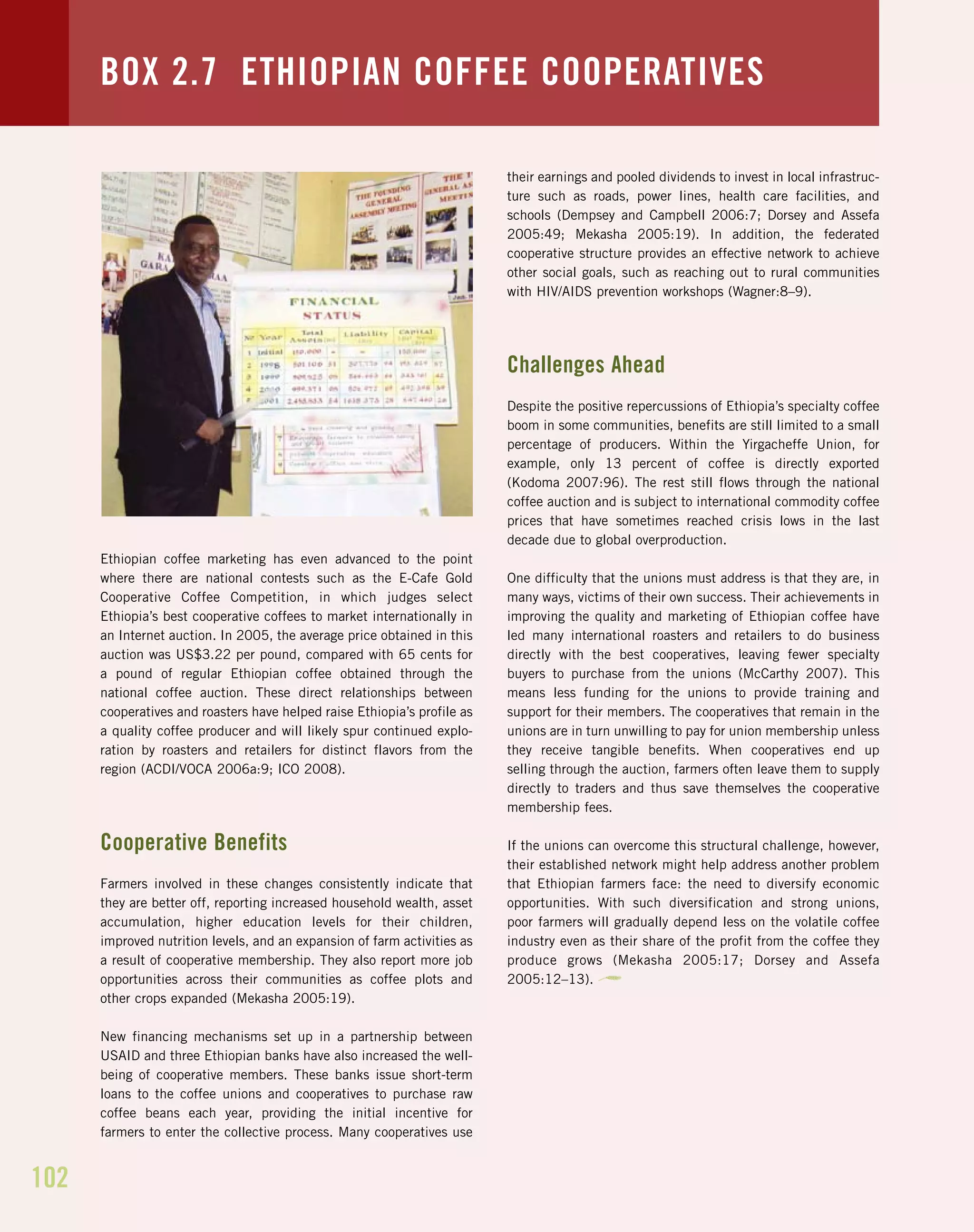 102
Ethiopian coffee marketing has even advanced to the point
where there are national contests such as the E-Cafe Gold
Cooperative Coffee Competition, in which judges select
Ethiopia’s best cooperative coffees to market internationally in
an Internet auction. In 2005, the average price obtained in this
auction was US$3.22 per pound, compared with 65 cents for
a pound of regular Ethiopian coffee obtained through the
national coffee auction. These direct relationships between
cooperatives and roasters have helped raise Ethiopia’s profile as
a quality coffee producer and will likely spur continued explo-
ration by roasters and retailers for distinct flavors from the
region (ACDI/VOCA 2006a:9; ICO 2008).
Cooperative Benefits
Farmers involved in these changes consistently indicate that
they are better off, reporting increased household wealth, asset
accumulation, higher education levels for their children,
improved nutrition levels, and an expansion of farm activities as
a result of cooperative membership. They also report more job
opportunities across their communities as coffee plots and
other crops expanded (Mekasha 2005:19).
New financing mechanisms set up in a partnership between
USAID and three Ethiopian banks have also increased the well-
being of cooperative members. These banks issue short-term
loans to the coffee unions and cooperatives to purchase raw
coffee beans each year, providing the initial incentive for
farmers to enter the collective process. Many cooperatives use
their earnings and pooled dividends to invest in local infrastruc-
ture such as roads, power lines, health care facilities, and
schools (Dempsey and Campbell 2006:7; Dorsey and Assefa
2005:49; Mekasha 2005:19). In addition, the federated
cooperative structure provides an effective network to achieve
other social goals, such as reaching out to rural communities
with HIV/AIDS prevention workshops (Wagner:8–9).
Challenges Ahead
Despite the positive repercussions of Ethiopia’s specialty coffee
boom in some communities, benefits are still limited to a small
percentage of producers. Within the Yirgacheffe Union, for
example, only 13 percent of coffee is directly exported
(Kodoma 2007:96). The rest still flows through the national
coffee auction and is subject to international commodity coffee
prices that have sometimes reached crisis lows in the last
decade due to global overproduction.
One difficulty that the unions must address is that they are, in
many ways, victims of their own success. Their achievements in
improving the quality and marketing of Ethiopian coffee have
led many international roasters and retailers to do business
directly with the best cooperatives, leaving fewer specialty
buyers to purchase from the unions (McCarthy 2007). This
means less funding for the unions to provide training and
support for their members. The cooperatives that remain in the
unions are in turn unwilling to pay for union membership unless
they receive tangible benefits. When cooperatives end up
selling through the auction, farmers often leave them to supply
directly to traders and thus save themselves the cooperative
membership fees.
If the unions can overcome this structural challenge, however,
their established network might help address another problem
that Ethiopian farmers face: the need to diversify economic
opportunities. With such diversification and strong unions,
poor farmers will gradually depend less on the volatile coffee
industry even as their share of the profit from the coffee they
produce grows (Mekasha 2005:17; Dorsey and Assefa
2005:12–13).
BOX 2.7 ETHIOPIAN COFFEE COOPERATIVES
 