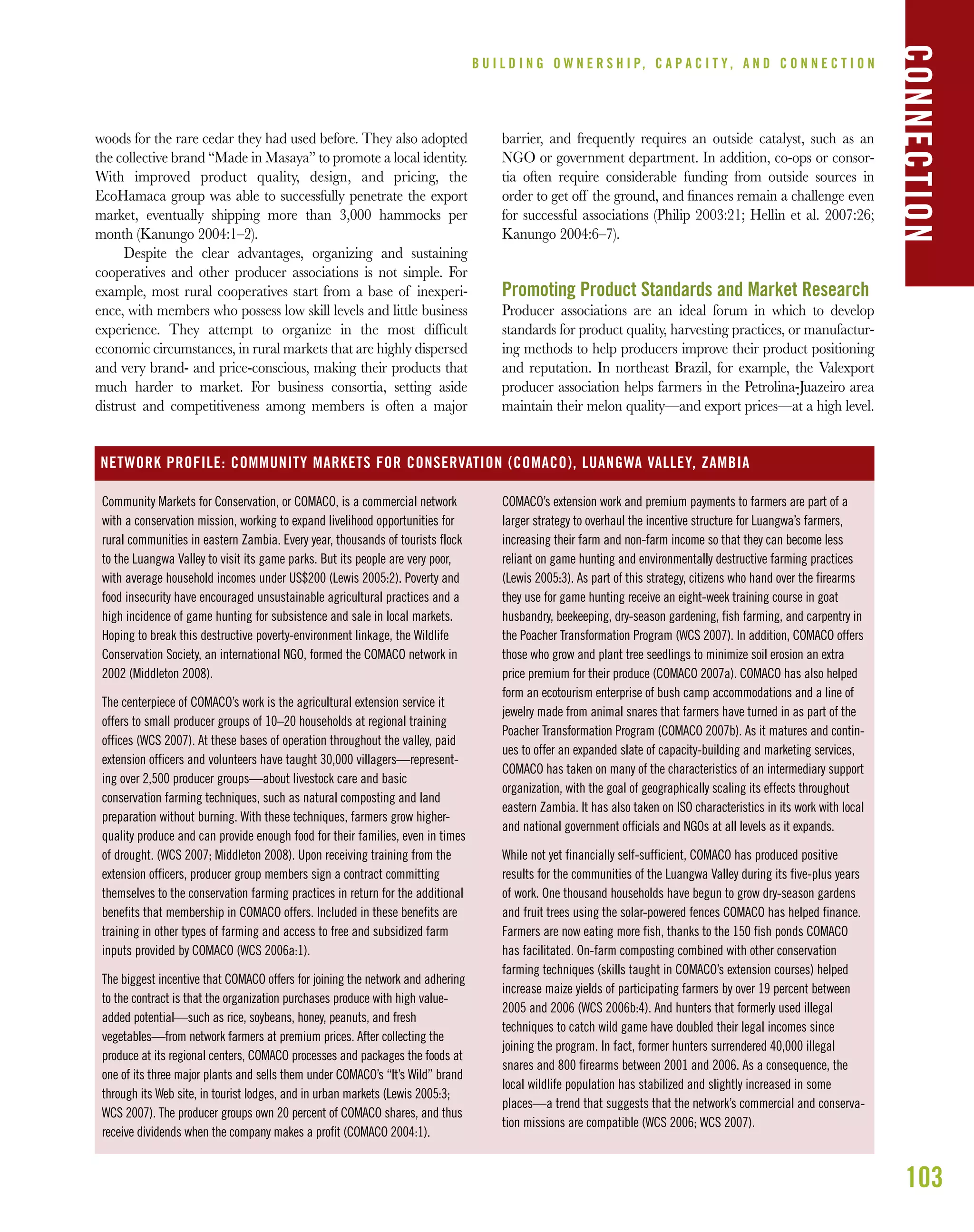 103
woods for the rare cedar they had used before. They also adopted
the collective brand “Made in Masaya” to promote a local identity.
With improved product quality, design, and pricing, the
EcoHamaca group was able to successfully penetrate the export
market, eventually shipping more than 3,000 hammocks per
month (Kanungo 2004:1–2).
Despite the clear advantages, organizing and sustaining
cooperatives and other producer associations is not simple. For
example, most rural cooperatives start from a base of inexperi-
ence, with members who possess low skill levels and little business
experience. They attempt to organize in the most difﬁcult
economic circumstances, in rural markets that are highly dispersed
and very brand- and price-conscious, making their products that
much harder to market. For business consortia, setting aside
distrust and competitiveness among members is often a major
barrier, and frequently requires an outside catalyst, such as an
NGO or government department. In addition, co-ops or consor-
tia often require considerable funding from outside sources in
order to get off the ground, and ﬁnances remain a challenge even
for successful associations (Philip 2003:21; Hellin et al. 2007:26;
Kanungo 2004:6–7).
Promoting Product Standards and Market Research
Producer associations are an ideal forum in which to develop
standards for product quality, harvesting practices, or manufactur-
ing methods to help producers improve their product positioning
and reputation. In northeast Brazil, for example, the Valexport
producer association helps farmers in the Petrolina-Juazeiro area
maintain their melon quality—and export prices—at a high level.
B U I L D I N G O W N E R S H I P, C A P A C I T Y , A N D C O N N E C T I O N
CONNECTION
Community Markets for Conservation, or COMACO, is a commercial network
with a conservation mission, working to expand livelihood opportunities for
rural communities in eastern Zambia. Every year, thousands of tourists flock
to the Luangwa Valley to visit its game parks. But its people are very poor,
with average household incomes under US$200 (Lewis 2005:2). Poverty and
food insecurity have encouraged unsustainable agricultural practices and a
high incidence of game hunting for subsistence and sale in local markets.
Hoping to break this destructive poverty-environment linkage, the Wildlife
Conservation Society, an international NGO, formed the COMACO network in
2002 (Middleton 2008).
The centerpiece of COMACO’s work is the agricultural extension service it
offers to small producer groups of 10–20 households at regional training
offices (WCS 2007). At these bases of operation throughout the valley, paid
extension officers and volunteers have taught 30,000 villagers—represent-
ing over 2,500 producer groups—about livestock care and basic
conservation farming techniques, such as natural composting and land
preparation without burning. With these techniques, farmers grow higher-
quality produce and can provide enough food for their families, even in times
of drought. (WCS 2007; Middleton 2008). Upon receiving training from the
extension officers, producer group members sign a contract committing
themselves to the conservation farming practices in return for the additional
benefits that membership in COMACO offers. Included in these benefits are
training in other types of farming and access to free and subsidized farm
inputs provided by COMACO (WCS 2006a:1).
The biggest incentive that COMACO offers for joining the network and adhering
to the contract is that the organization purchases produce with high value-
added potential—such as rice, soybeans, honey, peanuts, and fresh
vegetables—from network farmers at premium prices. After collecting the
produce at its regional centers, COMACO processes and packages the foods at
one of its three major plants and sells them under COMACO’s “It’s Wild” brand
through its Web site, in tourist lodges, and in urban markets (Lewis 2005:3;
WCS 2007). The producer groups own 20 percent of COMACO shares, and thus
receive dividends when the company makes a profit (COMACO 2004:1).
COMACO’s extension work and premium payments to farmers are part of a
larger strategy to overhaul the incentive structure for Luangwa’s farmers,
increasing their farm and non-farm income so that they can become less
reliant on game hunting and environmentally destructive farming practices
(Lewis 2005:3). As part of this strategy, citizens who hand over the firearms
they use for game hunting receive an eight-week training course in goat
husbandry, beekeeping, dry-season gardening, fish farming, and carpentry in
the Poacher Transformation Program (WCS 2007). In addition, COMACO offers
those who grow and plant tree seedlings to minimize soil erosion an extra
price premium for their produce (COMACO 2007a). COMACO has also helped
form an ecotourism enterprise of bush camp accommodations and a line of
jewelry made from animal snares that farmers have turned in as part of the
Poacher Transformation Program (COMACO 2007b). As it matures and contin-
ues to offer an expanded slate of capacity-building and marketing services,
COMACO has taken on many of the characteristics of an intermediary support
organization, with the goal of geographically scaling its effects throughout
eastern Zambia. It has also taken on ISO characteristics in its work with local
and national government officials and NGOs at all levels as it expands.
While not yet financially self-sufficient, COMACO has produced positive
results for the communities of the Luangwa Valley during its five-plus years
of work. One thousand households have begun to grow dry-season gardens
and fruit trees using the solar-powered fences COMACO has helped finance.
Farmers are now eating more fish, thanks to the 150 fish ponds COMACO
has facilitated. On-farm composting combined with other conservation
farming techniques (skills taught in COMACO’s extension courses) helped
increase maize yields of participating farmers by over 19 percent between
2005 and 2006 (WCS 2006b:4). And hunters that formerly used illegal
techniques to catch wild game have doubled their legal incomes since
joining the program. In fact, former hunters surrendered 40,000 illegal
snares and 800 firearms between 2001 and 2006. As a consequence, the
local wildlife population has stabilized and slightly increased in some
places—a trend that suggests that the network’s commercial and conserva-
tion missions are compatible (WCS 2006; WCS 2007).
NETWORK PROFILE: COMMUNITY MARKETS FOR CONSERVATION (COMACO), LUANGWA VALLEY, ZAMBIA
 