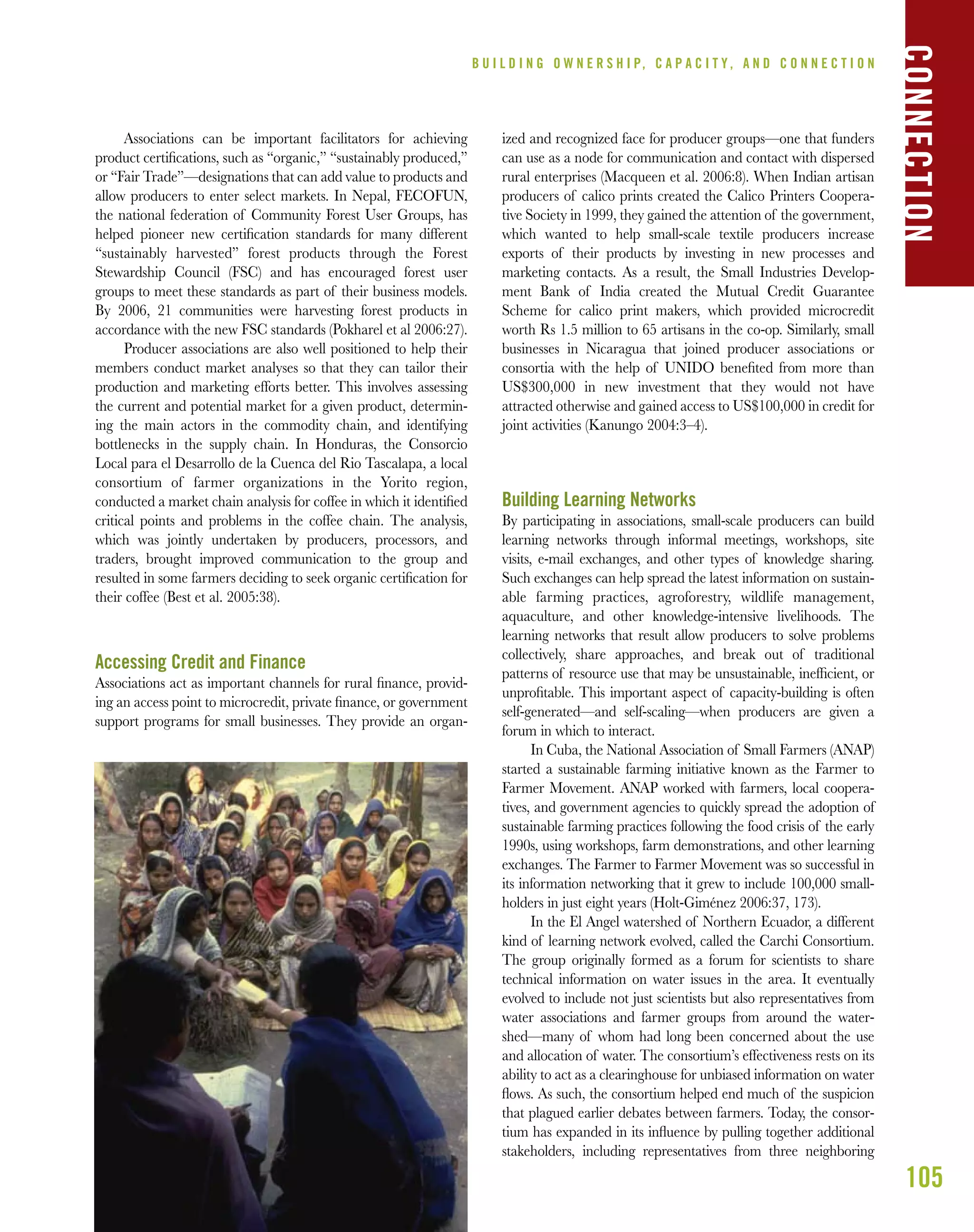105
B U I L D I N G O W N E R S H I P, C A P A C I T Y , A N D C O N N E C T I O N
Associations can be important facilitators for achieving
product certiﬁcations, such as “organic,” “sustainably produced,”
or “Fair Trade”—designations that can add value to products and
allow producers to enter select markets. In Nepal, FECOFUN,
the national federation of Community Forest User Groups, has
helped pioneer new certiﬁcation standards for many different
“sustainably harvested” forest products through the Forest
Stewardship Council (FSC) and has encouraged forest user
groups to meet these standards as part of their business models.
By 2006, 21 communities were harvesting forest products in
accordance with the new FSC standards (Pokharel et al 2006:27).
Producer associations are also well positioned to help their
members conduct market analyses so that they can tailor their
production and marketing efforts better. This involves assessing
the current and potential market for a given product, determin-
ing the main actors in the commodity chain, and identifying
bottlenecks in the supply chain. In Honduras, the Consorcio
Local para el Desarrollo de la Cuenca del Rio Tascalapa, a local
consortium of farmer organizations in the Yorito region,
conducted a market chain analysis for coffee in which it identiﬁed
critical points and problems in the coffee chain. The analysis,
which was jointly undertaken by producers, processors, and
traders, brought improved communication to the group and
resulted in some farmers deciding to seek organic certiﬁcation for
their coffee (Best et al. 2005:38).
Accessing Credit and Finance
Associations act as important channels for rural ﬁnance, provid-
ing an access point to microcredit, private ﬁnance, or government
support programs for small businesses. They provide an organ-
ized and recognized face for producer groups—one that funders
can use as a node for communication and contact with dispersed
rural enterprises (Macqueen et al. 2006:8). When Indian artisan
producers of calico prints created the Calico Printers Coopera-
tive Society in 1999, they gained the attention of the government,
which wanted to help small-scale textile producers increase
exports of their products by investing in new processes and
marketing contacts. As a result, the Small Industries Develop-
ment Bank of India created the Mutual Credit Guarantee
Scheme for calico print makers, which provided microcredit
worth Rs 1.5 million to 65 artisans in the co-op. Similarly, small
businesses in Nicaragua that joined producer associations or
consortia with the help of UNIDO beneﬁted from more than
US$300,000 in new investment that they would not have
attracted otherwise and gained access to US$100,000 in credit for
joint activities (Kanungo 2004:3–4).
Building Learning Networks
By participating in associations, small-scale producers can build
learning networks through informal meetings, workshops, site
visits, e-mail exchanges, and other types of knowledge sharing.
Such exchanges can help spread the latest information on sustain-
able farming practices, agroforestry, wildlife management,
aquaculture, and other knowledge-intensive livelihoods. The
learning networks that result allow producers to solve problems
collectively, share approaches, and break out of traditional
patterns of resource use that may be unsustainable, inefﬁcient, or
unproﬁtable. This important aspect of capacity-building is often
self-generated—and self-scaling—when producers are given a
forum in which to interact.
In Cuba, the National Association of Small Farmers (ANAP)
started a sustainable farming initiative known as the Farmer to
Farmer Movement. ANAP worked with farmers, local coopera-
tives, and government agencies to quickly spread the adoption of
sustainable farming practices following the food crisis of the early
1990s, using workshops, farm demonstrations, and other learning
exchanges. The Farmer to Farmer Movement was so successful in
its information networking that it grew to include 100,000 small-
holders in just eight years (Holt-Giménez 2006:37, 173).
In the El Angel watershed of Northern Ecuador, a different
kind of learning network evolved, called the Carchi Consortium.
The group originally formed as a forum for scientists to share
technical information on water issues in the area. It eventually
evolved to include not just scientists but also representatives from
water associations and farmer groups from around the water-
shed—many of whom had long been concerned about the use
and allocation of water. The consortium’s effectiveness rests on its
ability to act as a clearinghouse for unbiased information on water
ﬂows. As such, the consortium helped end much of the suspicion
that plagued earlier debates between farmers. Today, the consor-
tium has expanded in its inﬂuence by pulling together additional
stakeholders, including representatives from three neighboring
CONNECTION
 