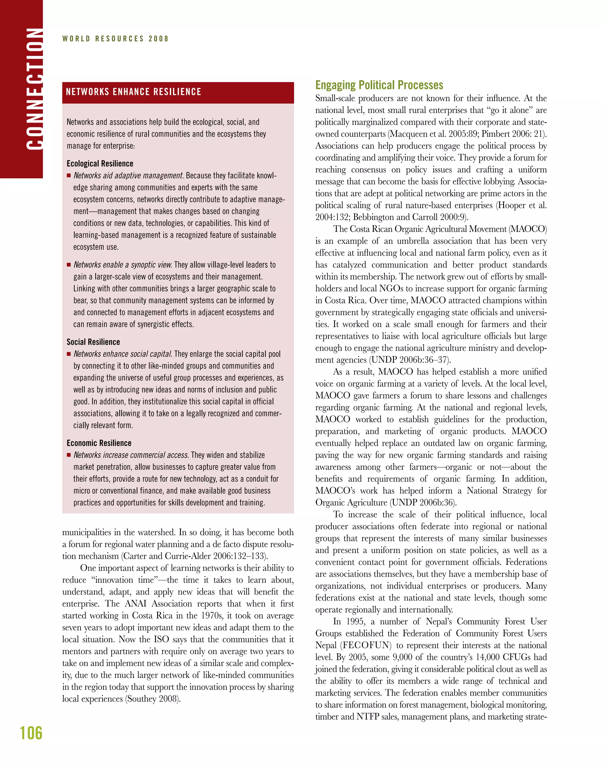 106
W O R L D R E S O U R C E S 2 0 0 8CONNECTION
municipalities in the watershed. In so doing, it has become both
a forum for regional water planning and a de facto dispute resolu-
tion mechanism (Carter and Currie-Alder 2006:132–133).
One important aspect of learning networks is their ability to
reduce “innovation time”—the time it takes to learn about,
understand, adapt, and apply new ideas that will beneﬁt the
enterprise. The ANAI Association reports that when it ﬁrst
started working in Costa Rica in the 1970s, it took on average
seven years to adopt important new ideas and adapt them to the
local situation. Now the ISO says that the communities that it
mentors and partners with require only on average two years to
take on and implement new ideas of a similar scale and complex-
ity, due to the much larger network of like-minded communities
in the region today that support the innovation process by sharing
local experiences (Southey 2008).
Engaging Political Processes
Small-scale producers are not known for their inﬂuence. At the
national level, most small rural enterprises that “go it alone” are
politically marginalized compared with their corporate and state-
owned counterparts (Macqueen et al. 2005:89; Pimbert 2006: 21).
Associations can help producers engage the political process by
coordinating and amplifying their voice. They provide a forum for
reaching consensus on policy issues and crafting a uniform
message that can become the basis for effective lobbying. Associa-
tions that are adept at political networking are prime actors in the
political scaling of rural nature-based enterprises (Hooper et al.
2004:132; Bebbington and Carroll 2000:9).
The Costa Rican Organic Agricultural Movement (MAOCO)
is an example of an umbrella association that has been very
effective at inﬂuencing local and national farm policy, even as it
has catalyzed communication and better product standards
within its membership. The network grew out of efforts by small-
holders and local NGOs to increase support for organic farming
in Costa Rica. Over time, MAOCO attracted champions within
government by strategically engaging state ofﬁcials and universi-
ties. It worked on a scale small enough for farmers and their
representatives to liaise with local agriculture ofﬁcials but large
enough to engage the national agriculture ministry and develop-
ment agencies (UNDP 2006b:36–37).
As a result, MAOCO has helped establish a more uniﬁed
voice on organic farming at a variety of levels. At the local level,
MAOCO gave farmers a forum to share lessons and challenges
regarding organic farming. At the national and regional levels,
MAOCO worked to establish guidelines for the production,
preparation, and marketing of organic products. MAOCO
eventually helped replace an outdated law on organic farming,
paving the way for new organic farming standards and raising
awareness among other farmers—organic or not—about the
beneﬁts and requirements of organic farming. In addition,
MAOCO’s work has helped inform a National Strategy for
Organic Agriculture (UNDP 2006b:36).
To increase the scale of their political inﬂuence, local
producer associations often federate into regional or national
groups that represent the interests of many similar businesses
and present a uniform position on state policies, as well as a
convenient contact point for government ofﬁcials. Federations
are associations themselves, but they have a membership base of
organizations, not individual enterprises or producers. Many
federations exist at the national and state levels, though some
operate regionally and internationally.
In 1995, a number of Nepal’s Community Forest User
Groups established the Federation of Community Forest Users
Nepal (FECOFUN) to represent their interests at the national
level. By 2005, some 9,000 of the country’s 14,000 CFUGs had
joined the federation, giving it considerable political clout as well as
the ability to offer its members a wide range of technical and
marketing services. The federation enables member communities
to share information on forest management, biological monitoring,
timber and NTFP sales, management plans, and marketing strate-
Networks and associations help build the ecological, social, and
economic resilience of rural communities and the ecosystems they
manage for enterprise:
Ecological Resilience
I Networks aid adaptive management. Because they facilitate knowl-
edge sharing among communities and experts with the same
ecosystem concerns, networks directly contribute to adaptive manage-
ment—management that makes changes based on changing
conditions or new data, technologies, or capabilities. This kind of
learning-based management is a recognized feature of sustainable
ecosystem use.
I Networks enable a synoptic view. They allow village-level leaders to
gain a larger-scale view of ecosystems and their management.
Linking with other communities brings a larger geographic scale to
bear, so that community management systems can be informed by
and connected to management efforts in adjacent ecosystems and
can remain aware of synergistic effects.
Social Resilience
I Networks enhance social capital. They enlarge the social capital pool
by connecting it to other like-minded groups and communities and
expanding the universe of useful group processes and experiences, as
well as by introducing new ideas and norms of inclusion and public
good. In addition, they institutionalize this social capital in official
associations, allowing it to take on a legally recognized and commer-
cially relevant form.
Economic Resilience
I Networks increase commercial access. They widen and stabilize
market penetration, allow businesses to capture greater value from
their efforts, provide a route for new technology, act as a conduit for
micro or conventional finance, and make available good business
practices and opportunities for skills development and training.
NETWORKS ENHANCE RESILIENCE
 