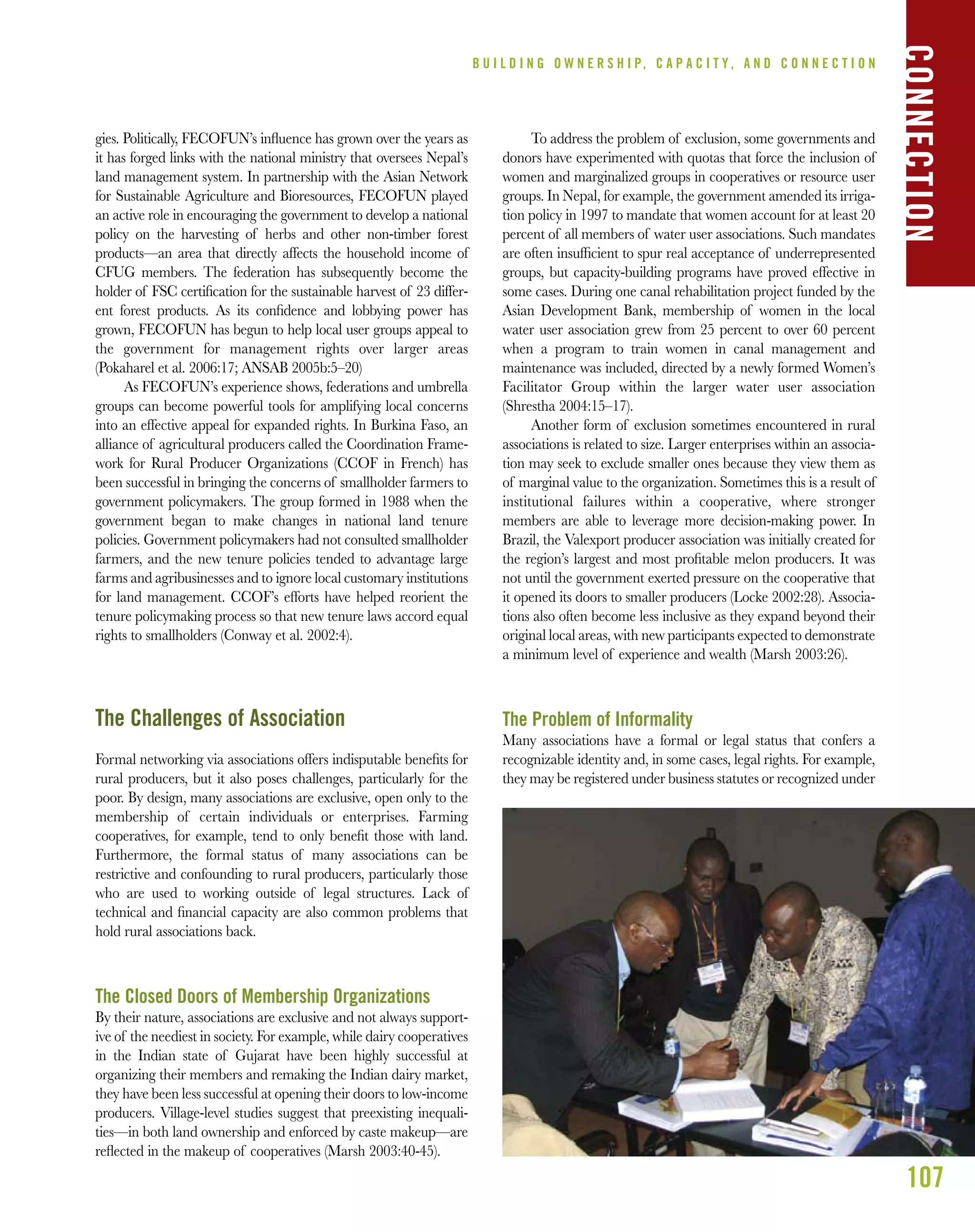 107
gies. Politically, FECOFUN’s inﬂuence has grown over the years as
it has forged links with the national ministry that oversees Nepal’s
land management system. In partnership with the Asian Network
for Sustainable Agriculture and Bioresources, FECOFUN played
an active role in encouraging the government to develop a national
policy on the harvesting of herbs and other non-timber forest
products—an area that directly affects the household income of
CFUG members. The federation has subsequently become the
holder of FSC certiﬁcation for the sustainable harvest of 23 differ-
ent forest products. As its conﬁdence and lobbying power has
grown, FECOFUN has begun to help local user groups appeal to
the government for management rights over larger areas
(Pokaharel et al. 2006:17; ANSAB 2005b:5–20)
As FECOFUN’s experience shows, federations and umbrella
groups can become powerful tools for amplifying local concerns
into an effective appeal for expanded rights. In Burkina Faso, an
alliance of agricultural producers called the Coordination Frame-
work for Rural Producer Organizations (CCOF in French) has
been successful in bringing the concerns of smallholder farmers to
government policymakers. The group formed in 1988 when the
government began to make changes in national land tenure
policies. Government policymakers had not consulted smallholder
farmers, and the new tenure policies tended to advantage large
farms and agribusinesses and to ignore local customary institutions
for land management. CCOF’s efforts have helped reorient the
tenure policymaking process so that new tenure laws accord equal
rights to smallholders (Conway et al. 2002:4).
The Challenges of Association
Formal networking via associations offers indisputable beneﬁts for
rural producers, but it also poses challenges, particularly for the
poor. By design, many associations are exclusive, open only to the
membership of certain individuals or enterprises. Farming
cooperatives, for example, tend to only beneﬁt those with land.
Furthermore, the formal status of many associations can be
restrictive and confounding to rural producers, particularly those
who are used to working outside of legal structures. Lack of
technical and ﬁnancial capacity are also common problems that
hold rural associations back.
The Closed Doors of Membership Organizations
By their nature, associations are exclusive and not always support-
ive of the neediest in society. For example, while dairy cooperatives
in the Indian state of Gujarat have been highly successful at
organizing their members and remaking the Indian dairy market,
they have been less successful at opening their doors to low-income
producers. Village-level studies suggest that preexisting inequali-
ties—in both land ownership and enforced by caste makeup—are
reﬂected in the makeup of cooperatives (Marsh 2003:40-45).
To address the problem of exclusion, some governments and
donors have experimented with quotas that force the inclusion of
women and marginalized groups in cooperatives or resource user
groups. In Nepal, for example, the government amended its irriga-
tion policy in 1997 to mandate that women account for at least 20
percent of all members of water user associations. Such mandates
are often insufﬁcient to spur real acceptance of underrepresented
groups, but capacity-building programs have proved effective in
some cases. During one canal rehabilitation project funded by the
Asian Development Bank, membership of women in the local
water user association grew from 25 percent to over 60 percent
when a program to train women in canal management and
maintenance was included, directed by a newly formed Women’s
Facilitator Group within the larger water user association
(Shrestha 2004:15–17).
Another form of exclusion sometimes encountered in rural
associations is related to size. Larger enterprises within an associa-
tion may seek to exclude smaller ones because they view them as
of marginal value to the organization. Sometimes this is a result of
institutional failures within a cooperative, where stronger
members are able to leverage more decision-making power. In
Brazil, the Valexport producer association was initially created for
the region’s largest and most proﬁtable melon producers. It was
not until the government exerted pressure on the cooperative that
it opened its doors to smaller producers (Locke 2002:28). Associa-
tions also often become less inclusive as they expand beyond their
original local areas, with new participants expected to demonstrate
a minimum level of experience and wealth (Marsh 2003:26).
The Problem of Informality
Many associations have a formal or legal status that confers a
recognizable identity and, in some cases, legal rights. For example,
they may be registered under business statutes or recognized under
B U I L D I N G O W N E R S H I P, C A P A C I T Y , A N D C O N N E C T I O N
CONNECTION
 
