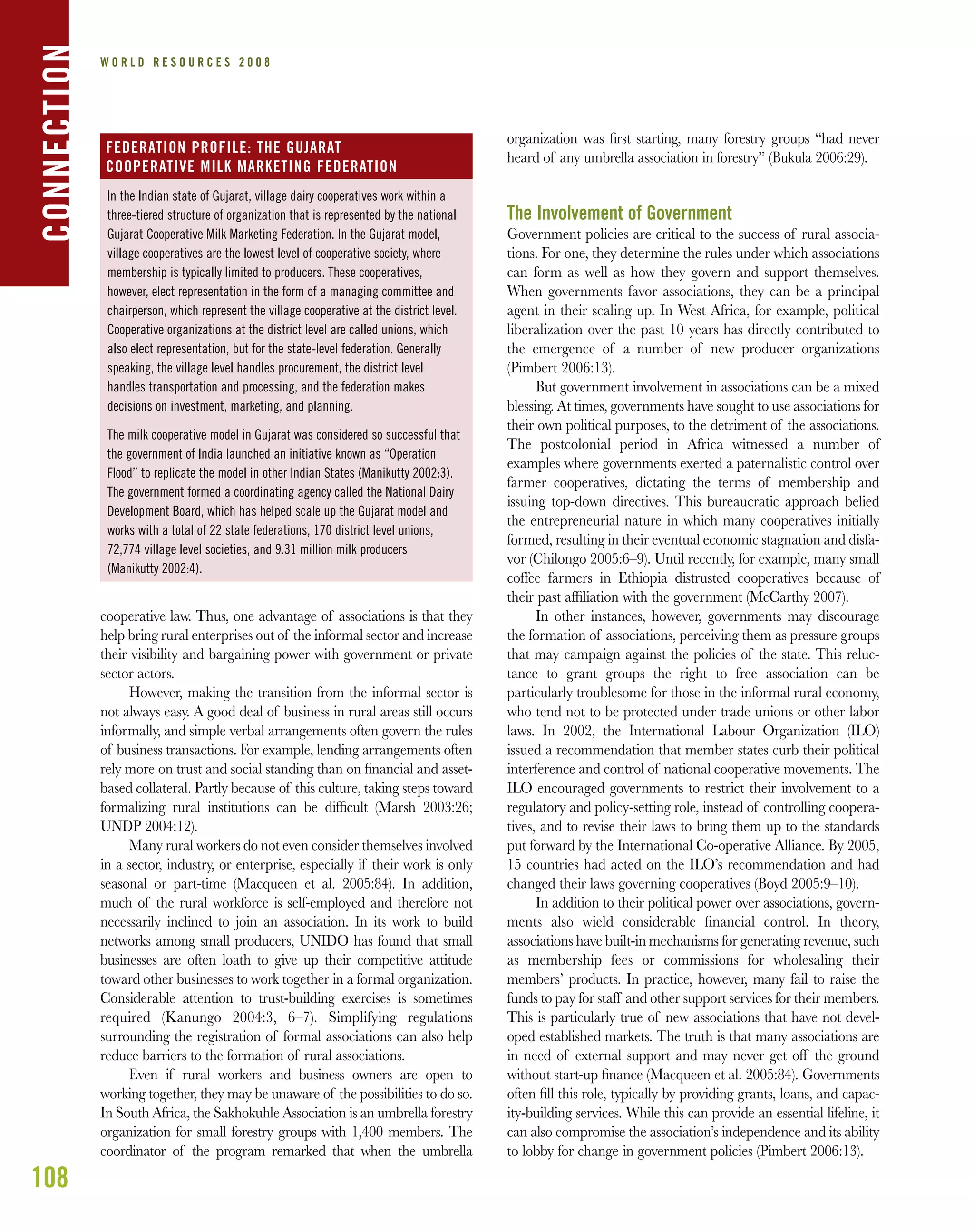 108
W O R L D R E S O U R C E S 2 0 0 8
cooperative law. Thus, one advantage of associations is that they
help bring rural enterprises out of the informal sector and increase
their visibility and bargaining power with government or private
sector actors.
However, making the transition from the informal sector is
not always easy. A good deal of business in rural areas still occurs
informally, and simple verbal arrangements often govern the rules
of business transactions. For example, lending arrangements often
rely more on trust and social standing than on ﬁnancial and asset-
based collateral. Partly because of this culture, taking steps toward
formalizing rural institutions can be difﬁcult (Marsh 2003:26;
UNDP 2004:12).
Many rural workers do not even consider themselves involved
in a sector, industry, or enterprise, especially if their work is only
seasonal or part-time (Macqueen et al. 2005:84). In addition,
much of the rural workforce is self-employed and therefore not
necessarily inclined to join an association. In its work to build
networks among small producers, UNIDO has found that small
businesses are often loath to give up their competitive attitude
toward other businesses to work together in a formal organization.
Considerable attention to trust-building exercises is sometimes
required (Kanungo 2004:3, 6–7). Simplifying regulations
surrounding the registration of formal associations can also help
reduce barriers to the formation of rural associations.
Even if rural workers and business owners are open to
working together, they may be unaware of the possibilities to do so.
In South Africa, the Sakhokuhle Association is an umbrella forestry
organization for small forestry groups with 1,400 members. The
coordinator of the program remarked that when the umbrella
organization was ﬁrst starting, many forestry groups “had never
heard of any umbrella association in forestry” (Bukula 2006:29).
The Involvement of Government
Government policies are critical to the success of rural associa-
tions. For one, they determine the rules under which associations
can form as well as how they govern and support themselves.
When governments favor associations, they can be a principal
agent in their scaling up. In West Africa, for example, political
liberalization over the past 10 years has directly contributed to
the emergence of a number of new producer organizations
(Pimbert 2006:13).
But government involvement in associations can be a mixed
blessing. At times, governments have sought to use associations for
their own political purposes, to the detriment of the associations.
The postcolonial period in Africa witnessed a number of
examples where governments exerted a paternalistic control over
farmer cooperatives, dictating the terms of membership and
issuing top-down directives. This bureaucratic approach belied
the entrepreneurial nature in which many cooperatives initially
formed, resulting in their eventual economic stagnation and disfa-
vor (Chilongo 2005:6–9). Until recently, for example, many small
coffee farmers in Ethiopia distrusted cooperatives because of
their past afﬁliation with the government (McCarthy 2007).
In other instances, however, governments may discourage
the formation of associations, perceiving them as pressure groups
that may campaign against the policies of the state. This reluc-
tance to grant groups the right to free association can be
particularly troublesome for those in the informal rural economy,
who tend not to be protected under trade unions or other labor
laws. In 2002, the International Labour Organization (ILO)
issued a recommendation that member states curb their political
interference and control of national cooperative movements. The
ILO encouraged governments to restrict their involvement to a
regulatory and policy-setting role, instead of controlling coopera-
tives, and to revise their laws to bring them up to the standards
put forward by the International Co-operative Alliance. By 2005,
15 countries had acted on the ILO’s recommendation and had
changed their laws governing cooperatives (Boyd 2005:9–10).
In addition to their political power over associations, govern-
ments also wield considerable ﬁnancial control. In theory,
associations have built-in mechanisms for generating revenue, such
as membership fees or commissions for wholesaling their
members’ products. In practice, however, many fail to raise the
funds to pay for staff and other support services for their members.
This is particularly true of new associations that have not devel-
oped established markets. The truth is that many associations are
in need of external support and may never get off the ground
without start-up ﬁnance (Macqueen et al. 2005:84). Governments
often ﬁll this role, typically by providing grants, loans, and capac-
ity-building services. While this can provide an essential lifeline, it
can also compromise the association’s independence and its ability
to lobby for change in government policies (Pimbert 2006:13).
CONNECTION
In the Indian state of Gujarat, village dairy cooperatives work within a
three-tiered structure of organization that is represented by the national
Gujarat Cooperative Milk Marketing Federation. In the Gujarat model,
village cooperatives are the lowest level of cooperative society, where
membership is typically limited to producers. These cooperatives,
however, elect representation in the form of a managing committee and
chairperson, which represent the village cooperative at the district level.
Cooperative organizations at the district level are called unions, which
also elect representation, but for the state-level federation. Generally
speaking, the village level handles procurement, the district level
handles transportation and processing, and the federation makes
decisions on investment, marketing, and planning.
The milk cooperative model in Gujarat was considered so successful that
the government of India launched an initiative known as “Operation
Flood” to replicate the model in other Indian States (Manikutty 2002:3).
The government formed a coordinating agency called the National Dairy
Development Board, which has helped scale up the Gujarat model and
works with a total of 22 state federations, 170 district level unions,
72,774 village level societies, and 9.31 million milk producers
(Manikutty 2002:4).
FEDERATION PROFILE: THE GUJARAT
COOPERATIVE MILK MARKETING FEDERATION
 