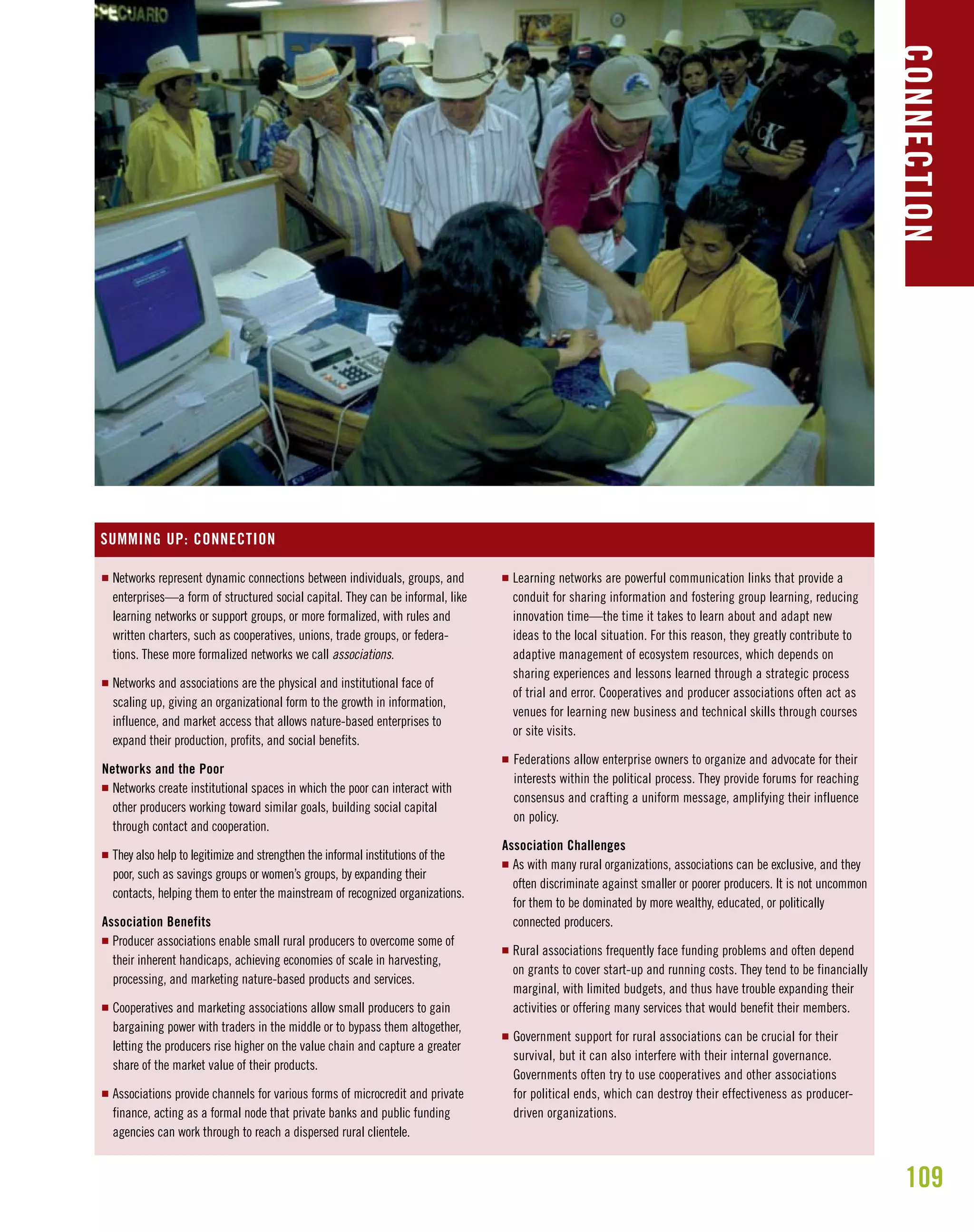 109
B U I L D I N G O W N E R S H I P, C A P A C I T Y , A N D C O N N E C T I O N
CONNECTION
I Networks represent dynamic connections between individuals, groups, and
enterprises—a form of structured social capital. They can be informal, like
learning networks or support groups, or more formalized, with rules and
written charters, such as cooperatives, unions, trade groups, or federa-
tions. These more formalized networks we call associations.
I Networks and associations are the physical and institutional face of
scaling up, giving an organizational form to the growth in information,
influence, and market access that allows nature-based enterprises to
expand their production, profits, and social benefits.
Networks and the Poor
I Networks create institutional spaces in which the poor can interact with
other producers working toward similar goals, building social capital
through contact and cooperation.
I They also help to legitimize and strengthen the informal institutions of the
poor, such as savings groups or women’s groups, by expanding their
contacts, helping them to enter the mainstream of recognized organizations.
Association Benefits
I Producer associations enable small rural producers to overcome some of
their inherent handicaps, achieving economies of scale in harvesting,
processing, and marketing nature-based products and services.
I Cooperatives and marketing associations allow small producers to gain
bargaining power with traders in the middle or to bypass them altogether,
letting the producers rise higher on the value chain and capture a greater
share of the market value of their products.
I Associations provide channels for various forms of microcredit and private
finance, acting as a formal node that private banks and public funding
agencies can work through to reach a dispersed rural clientele.
I Learning networks are powerful communication links that provide a
conduit for sharing information and fostering group learning, reducing
innovation time—the time it takes to learn about and adapt new
ideas to the local situation. For this reason, they greatly contribute to
adaptive management of ecosystem resources, which depends on
sharing experiences and lessons learned through a strategic process
of trial and error. Cooperatives and producer associations often act as
venues for learning new business and technical skills through courses
or site visits.
I Federations allow enterprise owners to organize and advocate for their
interests within the political process. They provide forums for reaching
consensus and crafting a uniform message, amplifying their influence
on policy.
Association Challenges
I As with many rural organizations, associations can be exclusive, and they
often discriminate against smaller or poorer producers. It is not uncommon
for them to be dominated by more wealthy, educated, or politically
connected producers.
I Rural associations frequently face funding problems and often depend
on grants to cover start-up and running costs. They tend to be financially
marginal, with limited budgets, and thus have trouble expanding their
activities or offering many services that would benefit their members.
I Government support for rural associations can be crucial for their
survival, but it can also interfere with their internal governance.
Governments often try to use cooperatives and other associations
for political ends, which can destroy their effectiveness as producer-
driven organizations.
SUMMING UP: CONNECTION
 