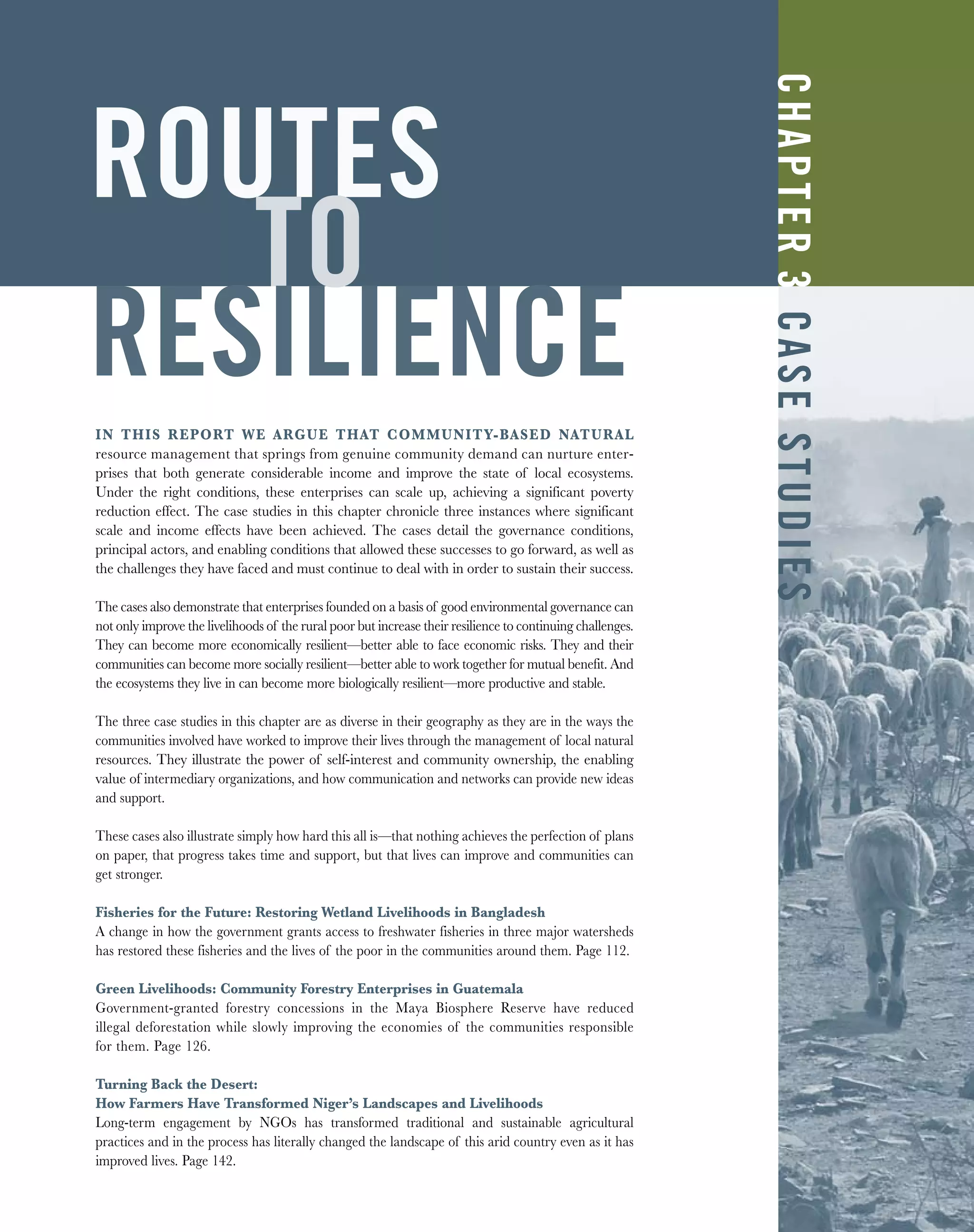 ROUTES
TO
RESILIENCE
IN THIS REPORT WE ARGUE THAT COMMUNITY-BASED NATURAL
resource management that springs from genuine community demand can nurture enter-
prises that both generate considerable income and improve the state of local ecosystems.
Under the right conditions, these enterprises can scale up, achieving a significant poverty
reduction effect. The case studies in this chapter chronicle three instances where significant
scale and income effects have been achieved. The cases detail the governance conditions,
principal actors, and enabling conditions that allowed these successes to go forward, as well as
the challenges they have faced and must continue to deal with in order to sustain their success.
The cases also demonstrate that enterprises founded on a basis of good environmental governance can
not only improve the livelihoods of the rural poor but increase their resilience to continuing challenges.
They can become more economically resilient—better able to face economic risks. They and their
communities can become more socially resilient—better able to work together for mutual benefit. And
the ecosystems they live in can become more biologically resilient—more productive and stable.
The three case studies in this chapter are as diverse in their geography as they are in the ways the
communities involved have worked to improve their lives through the management of local natural
resources. They illustrate the power of self-interest and community ownership, the enabling
value of intermediary organizations, and how communication and networks can provide new ideas
and support.
These cases also illustrate simply how hard this all is—that nothing achieves the perfection of plans
on paper, that progress takes time and support, but that lives can improve and communities can
get stronger.
Fisheries for the Future: Restoring Wetland Livelihoods in Bangladesh
A change in how the government grants access to freshwater fisheries in three major watersheds
has restored these fisheries and the lives of the poor in the communities around them. Page 112.
Green Livelihoods: Community Forestry Enterprises in Guatemala
Government-granted forestry concessions in the Maya Biosphere Reserve have reduced
illegal deforestation while slowly improving the economies of the communities responsible
for them. Page 126.
Turning Back the Desert:
How Farmers Have Transformed Niger’s Landscapes and Livelihoods
Long-term engagement by NGOs has transformed traditional and sustainable agricultural
practices and in the process has literally changed the landscape of this arid country even as it has
improved lives. Page 142.
CHAPTER3CASESTUDIES
 