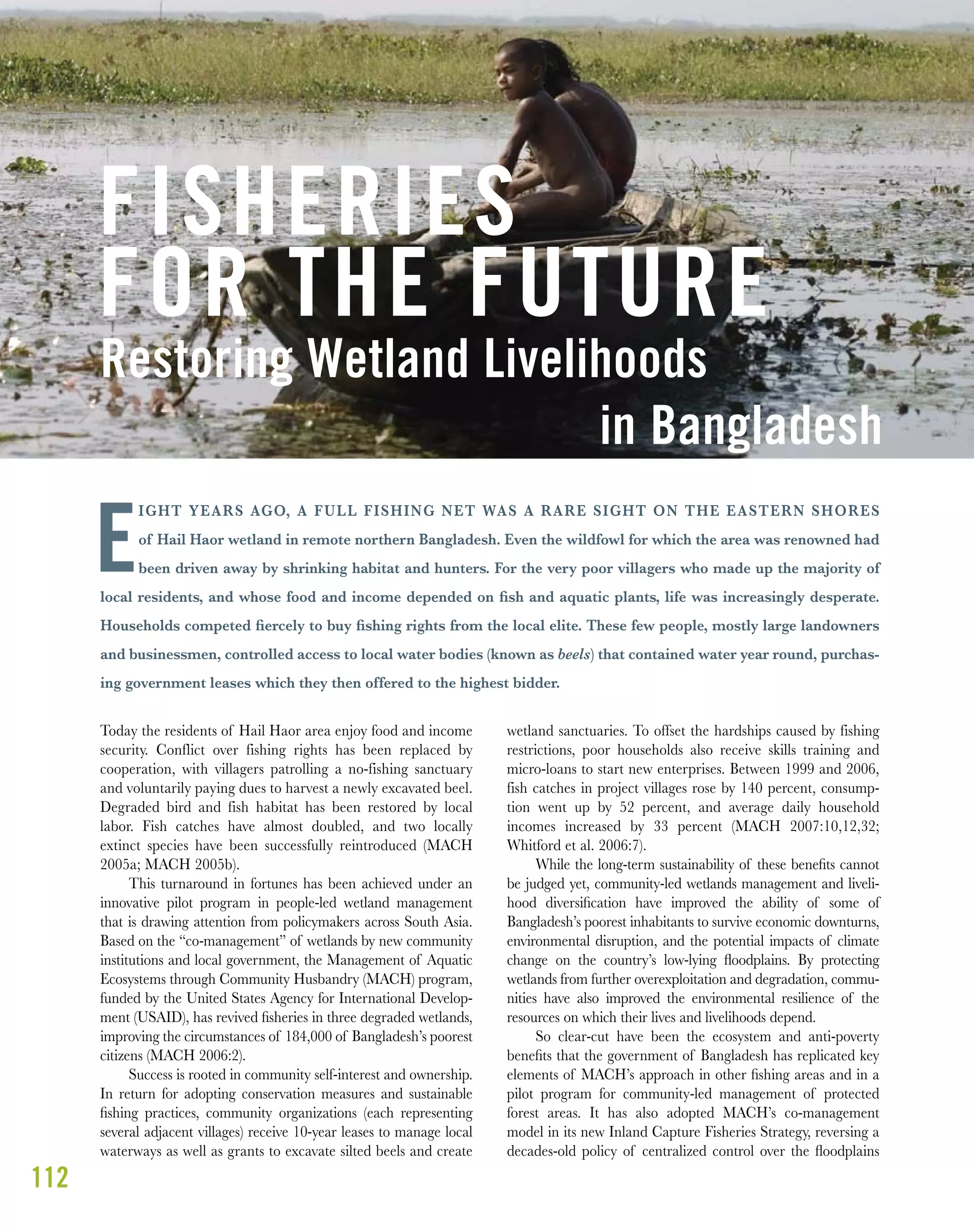 112
IGHT YEARS AGO, A FULL FISHING NET WAS A RARE SIGHT ON THE EASTERN SHORES
of Hail Haor wetland in remote northern Bangladesh. Even the wildfowl for which the area was renowned had
been driven away by shrinking habitat and hunters. For the very poor villagers who made up the majority of
local residents, and whose food and income depended on ﬁsh and aquatic plants, life was increasingly desperate.
Households competed ﬁercely to buy ﬁshing rights from the local elite. These few people, mostly large landowners
and businessmen, controlled access to local water bodies (known as beels) that contained water year round, purchas-
ing government leases which they then offered to the highest bidder.
Today the residents of Hail Haor area enjoy food and income
security. Conflict over fishing rights has been replaced by
cooperation, with villagers patrolling a no-fishing sanctuary
and voluntarily paying dues to harvest a newly excavated beel.
Degraded bird and fish habitat has been restored by local
labor. Fish catches have almost doubled, and two locally
extinct species have been successfully reintroduced (MACH
2005a; MACH 2005b).
This turnaround in fortunes has been achieved under an
innovative pilot program in people-led wetland management
that is drawing attention from policymakers across South Asia.
Based on the “co-management” of wetlands by new community
institutions and local government, the Management of Aquatic
Ecosystems through Community Husbandry (MACH) program,
funded by the United States Agency for International Develop-
ment (USAID), has revived ﬁsheries in three degraded wetlands,
improving the circumstances of 184,000 of Bangladesh’s poorest
citizens (MACH 2006:2).
Success is rooted in community self-interest and ownership.
In return for adopting conservation measures and sustainable
ﬁshing practices, community organizations (each representing
several adjacent villages) receive 10-year leases to manage local
waterways as well as grants to excavate silted beels and create
wetland sanctuaries. To offset the hardships caused by fishing
restrictions, poor households also receive skills training and
micro-loans to start new enterprises. Between 1999 and 2006,
fish catches in project villages rose by 140 percent, consump-
tion went up by 52 percent, and average daily household
incomes increased by 33 percent (MACH 2007:10,12,32;
Whitford et al. 2006:7).
While the long-term sustainability of these beneﬁts cannot
be judged yet, community-led wetlands management and liveli-
hood diversiﬁcation have improved the ability of some of
Bangladesh’s poorest inhabitants to survive economic downturns,
environmental disruption, and the potential impacts of climate
change on the country’s low-lying ﬂoodplains. By protecting
wetlands from further overexploitation and degradation, commu-
nities have also improved the environmental resilience of the
resources on which their lives and livelihoods depend.
So clear-cut have been the ecosystem and anti-poverty
beneﬁts that the government of Bangladesh has replicated key
elements of MACH’s approach in other ﬁshing areas and in a
pilot program for community-led management of protected
forest areas. It has also adopted MACH’s co-management
model in its new Inland Capture Fisheries Strategy, reversing a
decades-old policy of centralized control over the ﬂoodplains
FISHERIES
FOR THE FUTURE
Restoring Wetland Livelihoods
in Bangladesh
E
 