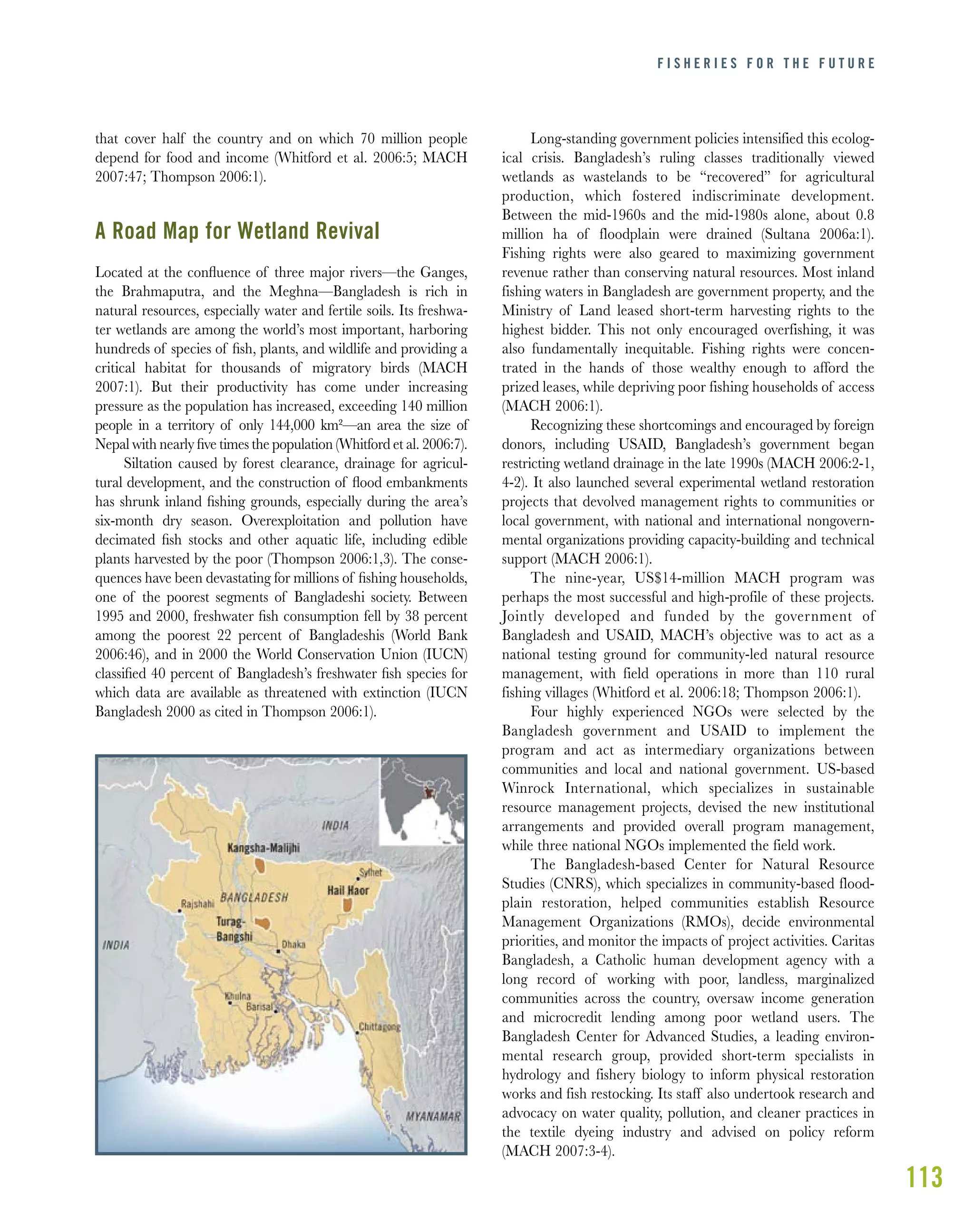 113
that cover half the country and on which 70 million people
depend for food and income (Whitford et al. 2006:5; MACH
2007:47; Thompson 2006:1).
A Road Map for Wetland Revival
Located at the conﬂuence of three major rivers—the Ganges,
the Brahmaputra, and the Meghna—Bangladesh is rich in
natural resources, especially water and fertile soils. Its freshwa-
ter wetlands are among the world’s most important, harboring
hundreds of species of ﬁsh, plants, and wildlife and providing a
critical habitat for thousands of migratory birds (MACH
2007:1). But their productivity has come under increasing
pressure as the population has increased, exceeding 140 million
people in a territory of only 144,000 km²—an area the size of
Nepal with nearly ﬁve times the population (Whitford et al. 2006:7).
Siltation caused by forest clearance, drainage for agricul-
tural development, and the construction of ﬂood embankments
has shrunk inland ﬁshing grounds, especially during the area’s
six-month dry season. Overexploitation and pollution have
decimated ﬁsh stocks and other aquatic life, including edible
plants harvested by the poor (Thompson 2006:1,3). The conse-
quences have been devastating for millions of ﬁshing households,
one of the poorest segments of Bangladeshi society. Between
1995 and 2000, freshwater ﬁsh consumption fell by 38 percent
among the poorest 22 percent of Bangladeshis (World Bank
2006:46), and in 2000 the World Conservation Union (IUCN)
classiﬁed 40 percent of Bangladesh’s freshwater ﬁsh species for
which data are available as threatened with extinction (IUCN
Bangladesh 2000 as cited in Thompson 2006:1).
Long-standing government policies intensified this ecolog-
ical crisis. Bangladesh’s ruling classes traditionally viewed
wetlands as wastelands to be “recovered” for agricultural
production, which fostered indiscriminate development.
Between the mid-1960s and the mid-1980s alone, about 0.8
million ha of floodplain were drained (Sultana 2006a:1).
Fishing rights were also geared to maximizing government
revenue rather than conserving natural resources. Most inland
fishing waters in Bangladesh are government property, and the
Ministry of Land leased short-term harvesting rights to the
highest bidder. This not only encouraged overfishing, it was
also fundamentally inequitable. Fishing rights were concen-
trated in the hands of those wealthy enough to afford the
prized leases, while depriving poor fishing households of access
(MACH 2006:1).
Recognizing these shortcomings and encouraged by foreign
donors, including USAID, Bangladesh’s government began
restricting wetland drainage in the late 1990s (MACH 2006:2-1,
4-2). It also launched several experimental wetland restoration
projects that devolved management rights to communities or
local government, with national and international nongovern-
mental organizations providing capacity-building and technical
support (MACH 2006:1).
The nine-year, US$14-million MACH program was
perhaps the most successful and high-profile of these projects.
Jointly developed and funded by the government of
Bangladesh and USAID, MACH’s objective was to act as a
national testing ground for community-led natural resource
management, with field operations in more than 110 rural
fishing villages (Whitford et al. 2006:18; Thompson 2006:1).
Four highly experienced NGOs were selected by the
Bangladesh government and USAID to implement the
program and act as intermediary organizations between
communities and local and national government. US-based
Winrock International, which specializes in sustainable
resource management projects, devised the new institutional
arrangements and provided overall program management,
while three national NGOs implemented the field work.
The Bangladesh-based Center for Natural Resource
Studies (CNRS), which specializes in community-based flood-
plain restoration, helped communities establish Resource
Management Organizations (RMOs), decide environmental
priorities, and monitor the impacts of project activities. Caritas
Bangladesh, a Catholic human development agency with a
long record of working with poor, landless, marginalized
communities across the country, oversaw income generation
and microcredit lending among poor wetland users. The
Bangladesh Center for Advanced Studies, a leading environ-
mental research group, provided short-term specialists in
hydrology and fishery biology to inform physical restoration
works and fish restocking. Its staff also undertook research and
advocacy on water quality, pollution, and cleaner practices in
the textile dyeing industry and advised on policy reform
(MACH 2007:3-4).
F I S H E R I E S F O R T H E F U T U R E
 
