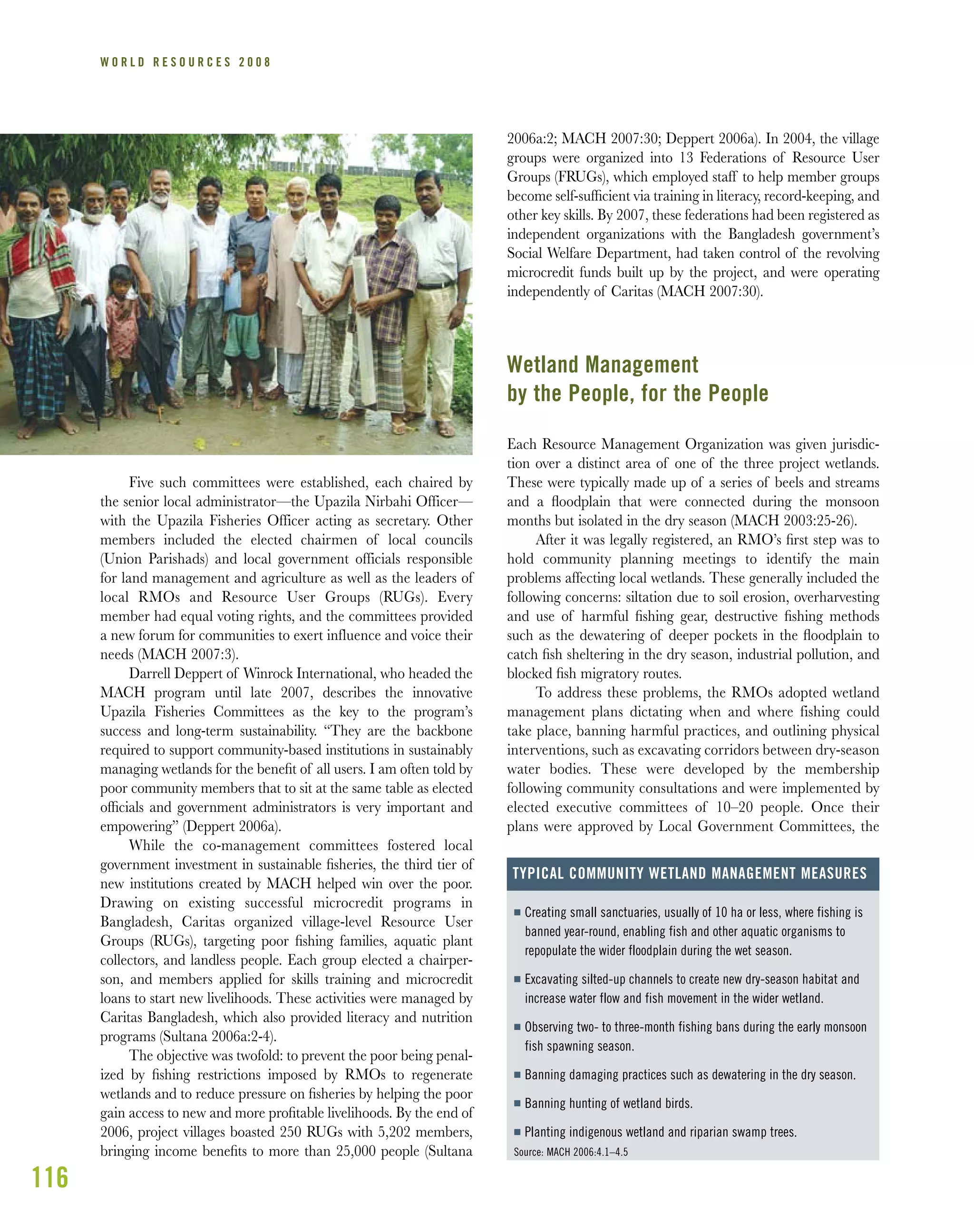116
W O R L D R E S O U R C E S 2 0 0 8
Five such committees were established, each chaired by
the senior local administrator—the Upazila Nirbahi Officer—
with the Upazila Fisheries Officer acting as secretary. Other
members included the elected chairmen of local councils
(Union Parishads) and local government officials responsible
for land management and agriculture as well as the leaders of
local RMOs and Resource User Groups (RUGs). Every
member had equal voting rights, and the committees provided
a new forum for communities to exert influence and voice their
needs (MACH 2007:3).
Darrell Deppert of Winrock International, who headed the
MACH program until late 2007, describes the innovative
Upazila Fisheries Committees as the key to the program’s
success and long-term sustainability. “They are the backbone
required to support community-based institutions in sustainably
managing wetlands for the beneﬁt of all users. I am often told by
poor community members that to sit at the same table as elected
ofﬁcials and government administrators is very important and
empowering” (Deppert 2006a).
While the co-management committees fostered local
government investment in sustainable ﬁsheries, the third tier of
new institutions created by MACH helped win over the poor.
Drawing on existing successful microcredit programs in
Bangladesh, Caritas organized village-level Resource User
Groups (RUGs), targeting poor ﬁshing families, aquatic plant
collectors, and landless people. Each group elected a chairper-
son, and members applied for skills training and microcredit
loans to start new livelihoods. These activities were managed by
Caritas Bangladesh, which also provided literacy and nutrition
programs (Sultana 2006a:2-4).
The objective was twofold: to prevent the poor being penal-
ized by ﬁshing restrictions imposed by RMOs to regenerate
wetlands and to reduce pressure on ﬁsheries by helping the poor
gain access to new and more proﬁtable livelihoods. By the end of
2006, project villages boasted 250 RUGs with 5,202 members,
bringing income beneﬁts to more than 25,000 people (Sultana
2006a:2; MACH 2007:30; Deppert 2006a). In 2004, the village
groups were organized into 13 Federations of Resource User
Groups (FRUGs), which employed staff to help member groups
become self-sufﬁcient via training in literacy, record-keeping, and
other key skills. By 2007, these federations had been registered as
independent organizations with the Bangladesh government’s
Social Welfare Department, had taken control of the revolving
microcredit funds built up by the project, and were operating
independently of Caritas (MACH 2007:30).
Wetland Management
by the People, for the People
Each Resource Management Organization was given jurisdic-
tion over a distinct area of one of the three project wetlands.
These were typically made up of a series of beels and streams
and a ﬂoodplain that were connected during the monsoon
months but isolated in the dry season (MACH 2003:25-26).
After it was legally registered, an RMO’s ﬁrst step was to
hold community planning meetings to identify the main
problems affecting local wetlands. These generally included the
following concerns: siltation due to soil erosion, overharvesting
and use of harmful ﬁshing gear, destructive ﬁshing methods
such as the dewatering of deeper pockets in the ﬂoodplain to
catch ﬁsh sheltering in the dry season, industrial pollution, and
blocked ﬁsh migratory routes.
To address these problems, the RMOs adopted wetland
management plans dictating when and where fishing could
take place, banning harmful practices, and outlining physical
interventions, such as excavating corridors between dry-season
water bodies. These were developed by the membership
following community consultations and were implemented by
elected executive committees of 10–20 people. Once their
plans were approved by Local Government Committees, the
I Creating small sanctuaries, usually of 10 ha or less, where fishing is
banned year-round, enabling fish and other aquatic organisms to
repopulate the wider floodplain during the wet season.
I Excavating silted-up channels to create new dry-season habitat and
increase water flow and fish movement in the wider wetland.
I Observing two- to three-month fishing bans during the early monsoon
fish spawning season.
I Banning damaging practices such as dewatering in the dry season.
I Banning hunting of wetland birds.
I Planting indigenous wetland and riparian swamp trees.
Source: MACH 2006:4.1–4.5
TYPICAL COMMUNITY WETLAND MANAGEMENT MEASURES
 