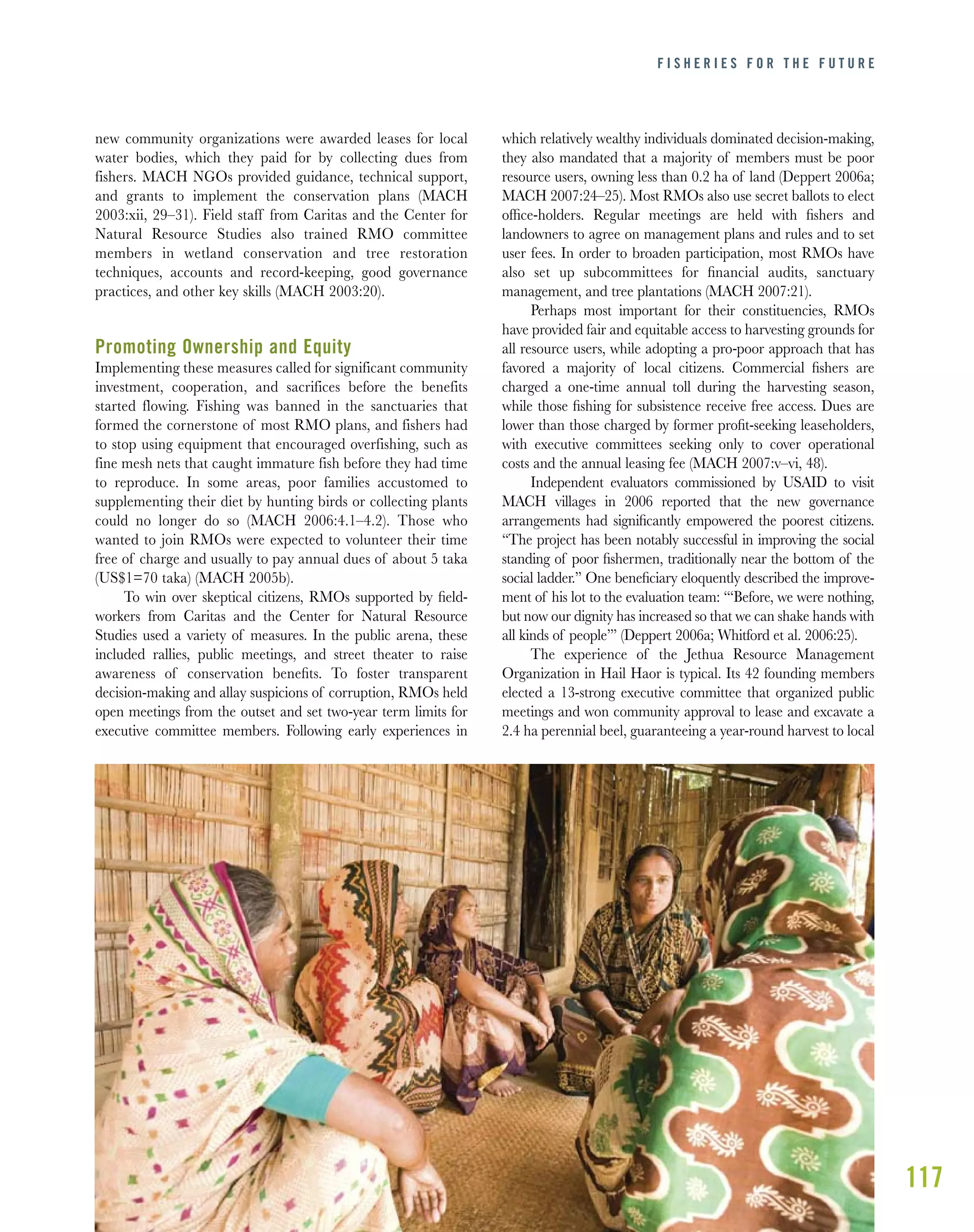 117
new community organizations were awarded leases for local
water bodies, which they paid for by collecting dues from
fishers. MACH NGOs provided guidance, technical support,
and grants to implement the conservation plans (MACH
2003:xii, 29–31). Field staff from Caritas and the Center for
Natural Resource Studies also trained RMO committee
members in wetland conservation and tree restoration
techniques, accounts and record-keeping, good governance
practices, and other key skills (MACH 2003:20).
Promoting Ownership and Equity
Implementing these measures called for significant community
investment, cooperation, and sacrifices before the benefits
started flowing. Fishing was banned in the sanctuaries that
formed the cornerstone of most RMO plans, and fishers had
to stop using equipment that encouraged overfishing, such as
fine mesh nets that caught immature fish before they had time
to reproduce. In some areas, poor families accustomed to
supplementing their diet by hunting birds or collecting plants
could no longer do so (MACH 2006:4.1–4.2). Those who
wanted to join RMOs were expected to volunteer their time
free of charge and usually to pay annual dues of about 5 taka
(US$1=70 taka) (MACH 2005b).
To win over skeptical citizens, RMOs supported by ﬁeld-
workers from Caritas and the Center for Natural Resource
Studies used a variety of measures. In the public arena, these
included rallies, public meetings, and street theater to raise
awareness of conservation beneﬁts. To foster transparent
decision-making and allay suspicions of corruption, RMOs held
open meetings from the outset and set two-year term limits for
executive committee members. Following early experiences in
which relatively wealthy individuals dominated decision-making,
they also mandated that a majority of members must be poor
resource users, owning less than 0.2 ha of land (Deppert 2006a;
MACH 2007:24–25). Most RMOs also use secret ballots to elect
ofﬁce-holders. Regular meetings are held with ﬁshers and
landowners to agree on management plans and rules and to set
user fees. In order to broaden participation, most RMOs have
also set up subcommittees for ﬁnancial audits, sanctuary
management, and tree plantations (MACH 2007:21).
Perhaps most important for their constituencies, RMOs
have provided fair and equitable access to harvesting grounds for
all resource users, while adopting a pro-poor approach that has
favored a majority of local citizens. Commercial ﬁshers are
charged a one-time annual toll during the harvesting season,
while those ﬁshing for subsistence receive free access. Dues are
lower than those charged by former proﬁt-seeking leaseholders,
with executive committees seeking only to cover operational
costs and the annual leasing fee (MACH 2007:v–vi, 48).
Independent evaluators commissioned by USAID to visit
MACH villages in 2006 reported that the new governance
arrangements had signiﬁcantly empowered the poorest citizens.
“The project has been notably successful in improving the social
standing of poor ﬁshermen, traditionally near the bottom of the
social ladder.” One beneﬁciary eloquently described the improve-
ment of his lot to the evaluation team: “‘Before, we were nothing,
but now our dignity has increased so that we can shake hands with
all kinds of people’” (Deppert 2006a; Whitford et al. 2006:25).
The experience of the Jethua Resource Management
Organization in Hail Haor is typical. Its 42 founding members
elected a 13-strong executive committee that organized public
meetings and won community approval to lease and excavate a
2.4 ha perennial beel, guaranteeing a year-round harvest to local
F I S H E R I E S F O R T H E F U T U R E
 