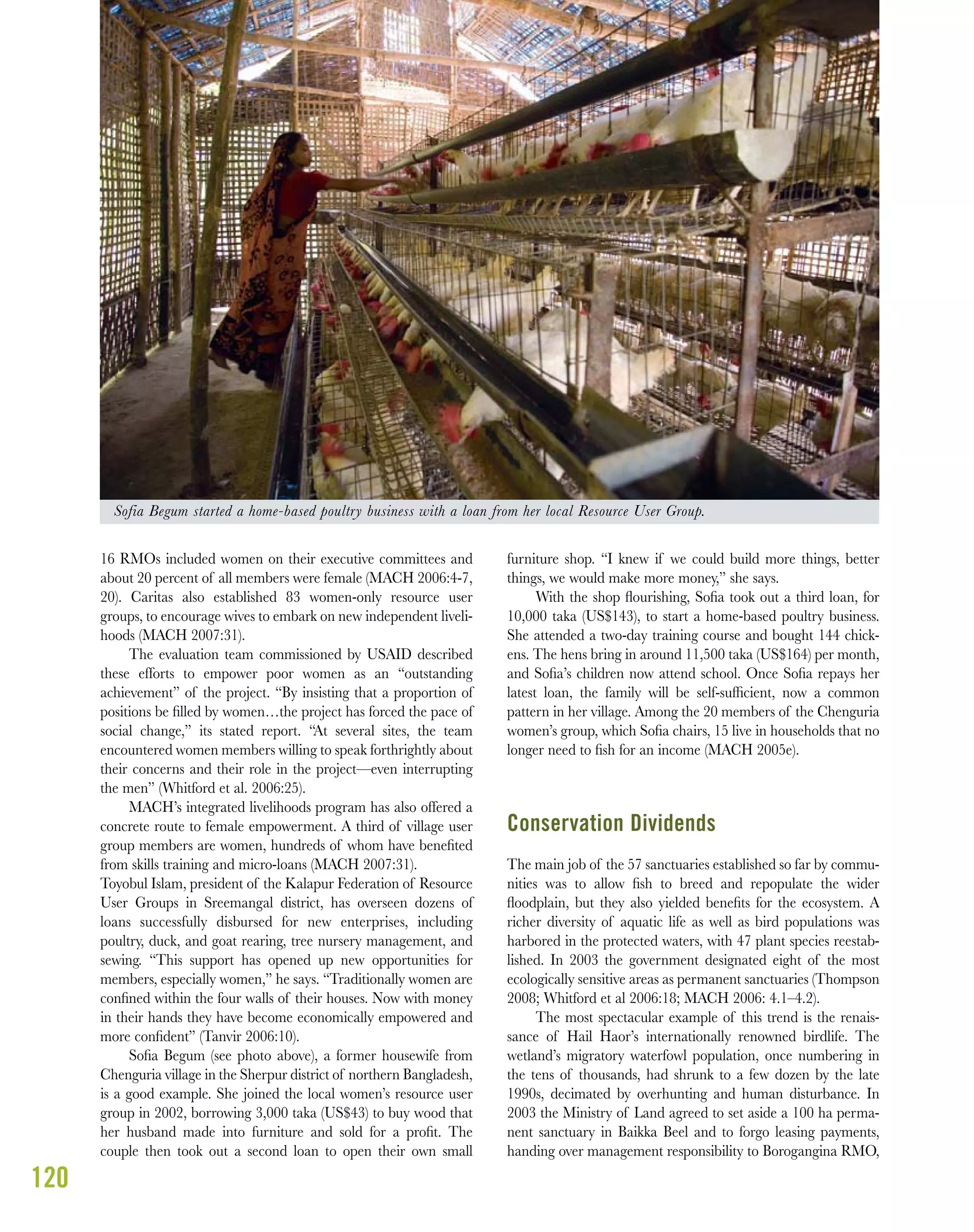 120
16 RMOs included women on their executive committees and
about 20 percent of all members were female (MACH 2006:4-7,
20). Caritas also established 83 women-only resource user
groups, to encourage wives to embark on new independent liveli-
hoods (MACH 2007:31).
The evaluation team commissioned by USAID described
these efforts to empower poor women as an “outstanding
achievement” of the project. “By insisting that a proportion of
positions be ﬁlled by women…the project has forced the pace of
social change,” its stated report. “At several sites, the team
encountered women members willing to speak forthrightly about
their concerns and their role in the project—even interrupting
the men” (Whitford et al. 2006:25).
MACH’s integrated livelihoods program has also offered a
concrete route to female empowerment. A third of village user
group members are women, hundreds of whom have beneﬁted
from skills training and micro-loans (MACH 2007:31).
Toyobul Islam, president of the Kalapur Federation of Resource
User Groups in Sreemangal district, has overseen dozens of
loans successfully disbursed for new enterprises, including
poultry, duck, and goat rearing, tree nursery management, and
sewing. “This support has opened up new opportunities for
members, especially women,” he says. “Traditionally women are
conﬁned within the four walls of their houses. Now with money
in their hands they have become economically empowered and
more conﬁdent” (Tanvir 2006:10).
Soﬁa Begum (see photo above), a former housewife from
Chenguria village in the Sherpur district of northern Bangladesh,
is a good example. She joined the local women’s resource user
group in 2002, borrowing 3,000 taka (US$43) to buy wood that
her husband made into furniture and sold for a proﬁt. The
couple then took out a second loan to open their own small
furniture shop. “I knew if we could build more things, better
things, we would make more money,” she says.
With the shop ﬂourishing, Soﬁa took out a third loan, for
10,000 taka (US$143), to start a home-based poultry business.
She attended a two-day training course and bought 144 chick-
ens. The hens bring in around 11,500 taka (US$164) per month,
and Soﬁa’s children now attend school. Once Soﬁa repays her
latest loan, the family will be self-sufﬁcient, now a common
pattern in her village. Among the 20 members of the Chenguria
women’s group, which Soﬁa chairs, 15 live in households that no
longer need to ﬁsh for an income (MACH 2005e).
Conservation Dividends
The main job of the 57 sanctuaries established so far by commu-
nities was to allow ﬁsh to breed and repopulate the wider
ﬂoodplain, but they also yielded beneﬁts for the ecosystem. A
richer diversity of aquatic life as well as bird populations was
harbored in the protected waters, with 47 plant species reestab-
lished. In 2003 the government designated eight of the most
ecologically sensitive areas as permanent sanctuaries (Thompson
2008; Whitford et al 2006:18; MACH 2006: 4.1–4.2).
The most spectacular example of this trend is the renais-
sance of Hail Haor’s internationally renowned birdlife. The
wetland’s migratory waterfowl population, once numbering in
the tens of thousands, had shrunk to a few dozen by the late
1990s, decimated by overhunting and human disturbance. In
2003 the Ministry of Land agreed to set aside a 100 ha perma-
nent sanctuary in Baikka Beel and to forgo leasing payments,
handing over management responsibility to Borogangina RMO,
Sofia Begum started a home-based poultry business with a loan from her local Resource User Group.
 