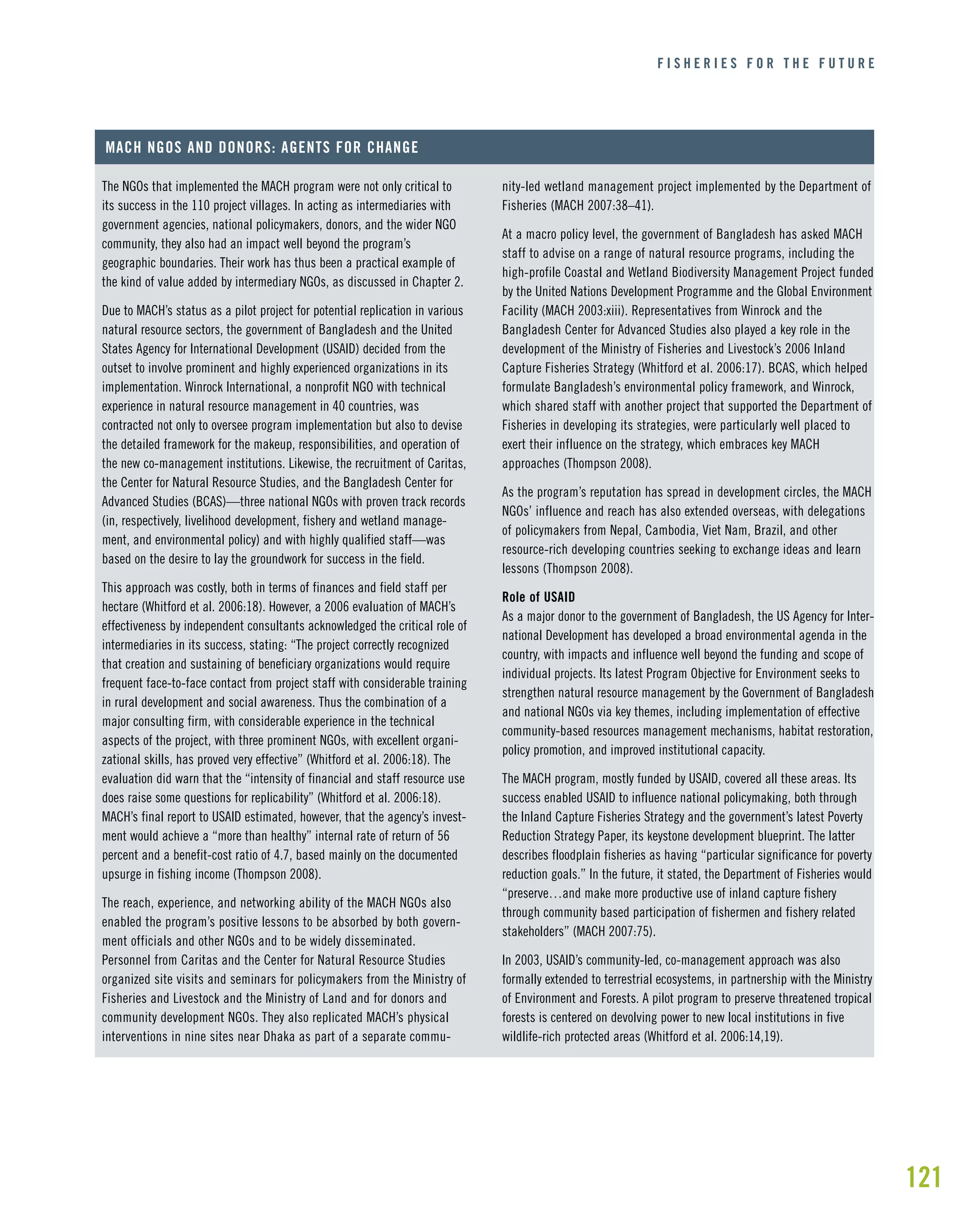 121
F I S H E R I E S F O R T H E F U T U R E
The NGOs that implemented the MACH program were not only critical to
its success in the 110 project villages. In acting as intermediaries with
government agencies, national policymakers, donors, and the wider NGO
community, they also had an impact well beyond the program’s
geographic boundaries. Their work has thus been a practical example of
the kind of value added by intermediary NGOs, as discussed in Chapter 2.
Due to MACH’s status as a pilot project for potential replication in various
natural resource sectors, the government of Bangladesh and the United
States Agency for International Development (USAID) decided from the
outset to involve prominent and highly experienced organizations in its
implementation. Winrock International, a nonprofit NGO with technical
experience in natural resource management in 40 countries, was
contracted not only to oversee program implementation but also to devise
the detailed framework for the makeup, responsibilities, and operation of
the new co-management institutions. Likewise, the recruitment of Caritas,
the Center for Natural Resource Studies, and the Bangladesh Center for
Advanced Studies (BCAS)—three national NGOs with proven track records
(in, respectively, livelihood development, fishery and wetland manage-
ment, and environmental policy) and with highly qualified staff—was
based on the desire to lay the groundwork for success in the field.
This approach was costly, both in terms of finances and field staff per
hectare (Whitford et al. 2006:18). However, a 2006 evaluation of MACH’s
effectiveness by independent consultants acknowledged the critical role of
intermediaries in its success, stating: “The project correctly recognized
that creation and sustaining of beneficiary organizations would require
frequent face-to-face contact from project staff with considerable training
in rural development and social awareness. Thus the combination of a
major consulting firm, with considerable experience in the technical
aspects of the project, with three prominent NGOs, with excellent organi-
zational skills, has proved very effective” (Whitford et al. 2006:18). The
evaluation did warn that the “intensity of financial and staff resource use
does raise some questions for replicability” (Whitford et al. 2006:18).
MACH’s final report to USAID estimated, however, that the agency’s invest-
ment would achieve a “more than healthy” internal rate of return of 56
percent and a benefit-cost ratio of 4.7, based mainly on the documented
upsurge in fishing income (Thompson 2008).
The reach, experience, and networking ability of the MACH NGOs also
enabled the program’s positive lessons to be absorbed by both govern-
ment officials and other NGOs and to be widely disseminated.
Personnel from Caritas and the Center for Natural Resource Studies
organized site visits and seminars for policymakers from the Ministry of
Fisheries and Livestock and the Ministry of Land and for donors and
community development NGOs. They also replicated MACH’s physical
interventions in nine sites near Dhaka as part of a separate commu-
MACH NGOS AND DONORS: AGENTS FOR CHANGE
nity-led wetland management project implemented by the Department of
Fisheries (MACH 2007:38–41).
At a macro policy level, the government of Bangladesh has asked MACH
staff to advise on a range of natural resource programs, including the
high-profile Coastal and Wetland Biodiversity Management Project funded
by the United Nations Development Programme and the Global Environment
Facility (MACH 2003:xiii). Representatives from Winrock and the
Bangladesh Center for Advanced Studies also played a key role in the
development of the Ministry of Fisheries and Livestock’s 2006 Inland
Capture Fisheries Strategy (Whitford et al. 2006:17). BCAS, which helped
formulate Bangladesh’s environmental policy framework, and Winrock,
which shared staff with another project that supported the Department of
Fisheries in developing its strategies, were particularly well placed to
exert their influence on the strategy, which embraces key MACH
approaches (Thompson 2008).
As the program’s reputation has spread in development circles, the MACH
NGOs’ influence and reach has also extended overseas, with delegations
of policymakers from Nepal, Cambodia, Viet Nam, Brazil, and other
resource-rich developing countries seeking to exchange ideas and learn
lessons (Thompson 2008).
Role of USAID
As a major donor to the government of Bangladesh, the US Agency for Inter-
national Development has developed a broad environmental agenda in the
country, with impacts and influence well beyond the funding and scope of
individual projects. Its latest Program Objective for Environment seeks to
strengthen natural resource management by the Government of Bangladesh
and national NGOs via key themes, including implementation of effective
community-based resources management mechanisms, habitat restoration,
policy promotion, and improved institutional capacity.
The MACH program, mostly funded by USAID, covered all these areas. Its
success enabled USAID to influence national policymaking, both through
the Inland Capture Fisheries Strategy and the government’s latest Poverty
Reduction Strategy Paper, its keystone development blueprint. The latter
describes floodplain fisheries as having “particular significance for poverty
reduction goals.” In the future, it stated, the Department of Fisheries would
“preserve…and make more productive use of inland capture fishery
through community based participation of fishermen and fishery related
stakeholders” (MACH 2007:75).
In 2003, USAID’s community-led, co-management approach was also
formally extended to terrestrial ecosystems, in partnership with the Ministry
of Environment and Forests. A pilot program to preserve threatened tropical
forests is centered on devolving power to new local institutions in five
wildlife-rich protected areas (Whitford et al. 2006:14,19).
 
